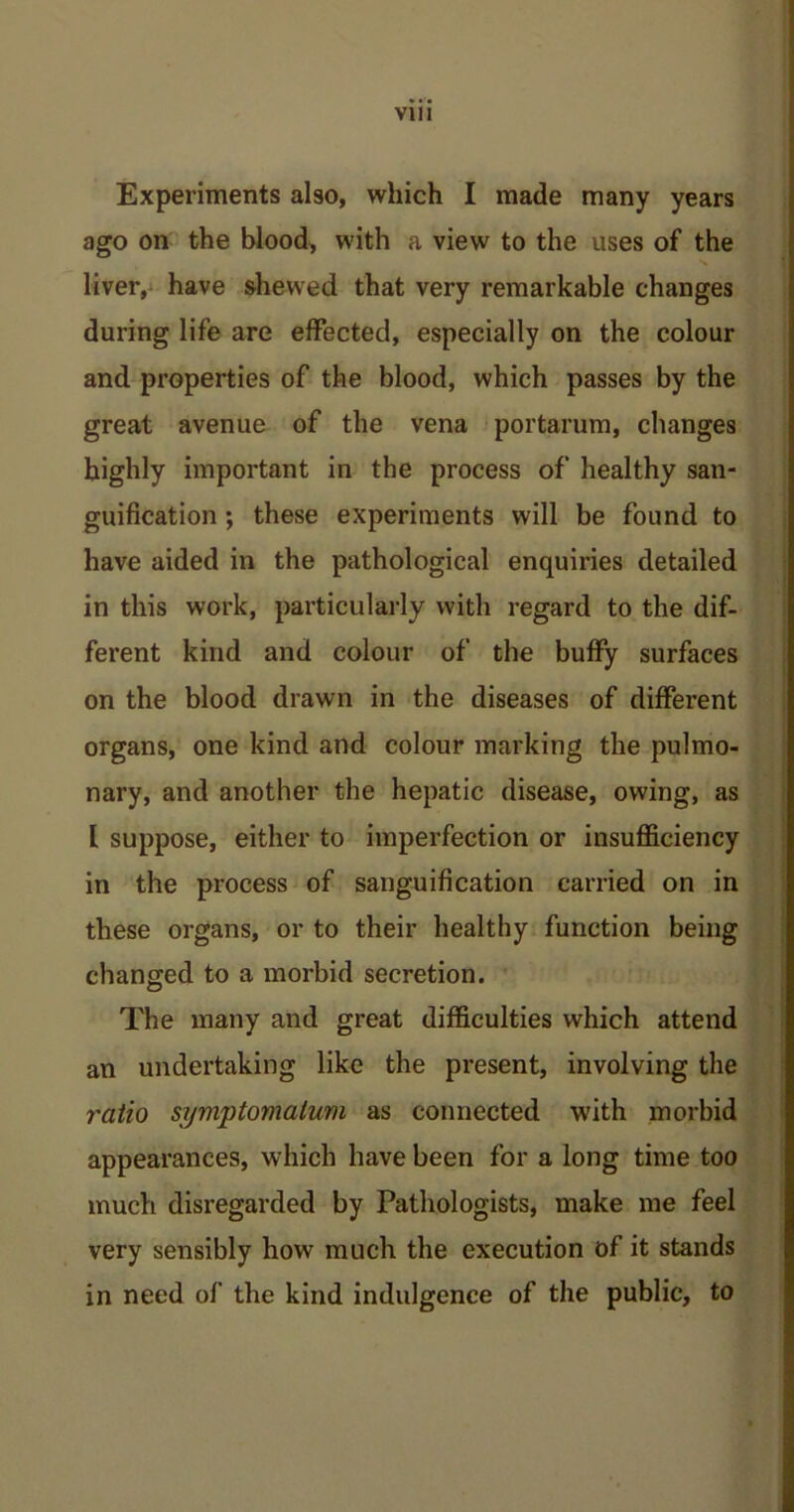 Experiments also, which I made many years ago on the blood, with a view to the uses of the liver, have shewed that very remarkable changes during life are effected, especially on the colour and properties of the blood, which passes by the great avenue of the vena portarum, changes highly important in the process of healthy san- guification ; these experiments will be found to have aided in the pathological enquiries detailed in this work, particularly with regard to the dif- ferent kind and colour of the buffy surfaces on the blood drawn in the diseases of different organs, one kind and colour marking the pulmo- nary, and another the hepatic disease, owing, as l suppose, either to imperfection or insufficiency in the process of sanguification carried on in these organs, or to their healthy function being changed to a morbid secretion. The many and great difficulties which attend an undertaking like the present, involving the ratio symptomatum as connected with morbid appearances, which have been for a long time too much disregarded by Pathologists, make me feel very sensibly how much the execution of it stands in need of the kind indulgence of the public, to