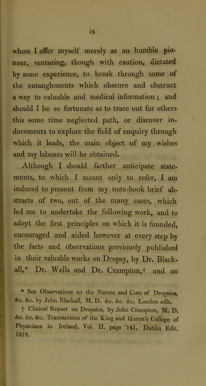 whom I offer myself merely as an humble pio- neer, venturing, though with caution, dictated by some experience, to break through some of the entanglements which obscure and obstruct a way to valuable and medical information ; and should I be so fortunate as to trace out for others this some time neglected path, or discover in- ducements to explore the field of enquiry through which it leads, the main object of my wishes and my labours will be obtained. Although I should farther anticipate state- ments, to which I meant only to refer, I am induced to present from my note-book brief ab- stracts of two, out of the many cases, which led me to undertake the following work, and to adopt the first principles on which it is founded, encouraged and aided however at every step by the facts and observations previously published in their valuable works on Dropsy, by Dr. Black- all,* Dr. Wells and Dr. Crampton,t and on * See Observations on the Nature and Cure of Dropsies, &c. &c. by John Blackall, M. D. &c. &c. &c. London edit. t Clinical Report on Dropsies, by John Crampton, M. D. &c. &c. &c. Transactions of the King and Queen’s College of Physicians in Ireland, Vol. II. page '141, Dublin Edit, 1818.