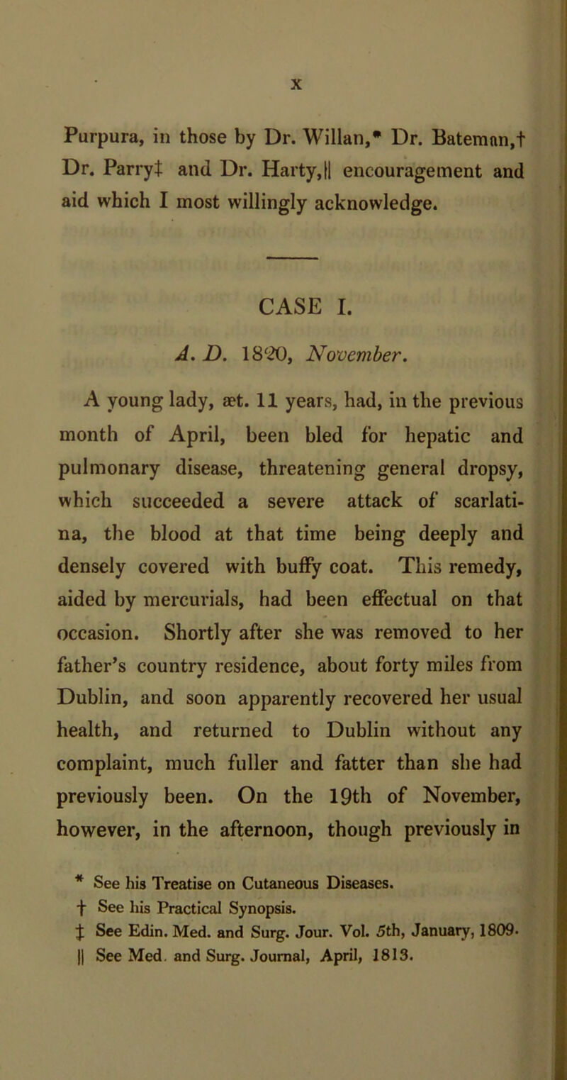 Purpura, in those by Dr. Willan,* Dr. Bateman,! Dr. Parry! and Dr. Harty,|| encouragement and aid which I most willingly acknowledge. CASE I. A. D. 1800, November. A young lady, set. 11 years, had, in the previous month of April, been bled for hepatic and pulmonary disease, threatening general dropsy, which succeeded a severe attack of scarlati- na, the blood at that time being deeply and densely covered with buffy coat. This remedy, aided by mercurials, had been effectual on that occasion. Shortly after she was removed to her father’s country residence, about forty miles from Dublin, and soon apparently recovered her usual health, and returned to Dublin without any complaint, much fuller and fatter than she had previously been. On the 19th of November, however, in the afternoon, though previously in * See his Treatise on Cutaneous Diseases, f See his Practical Synopsis. J See Edin. Med. and Surg. Jour. Vol. 5th, January, 1809* || See Med. and Surg. Journal, April, 1813.