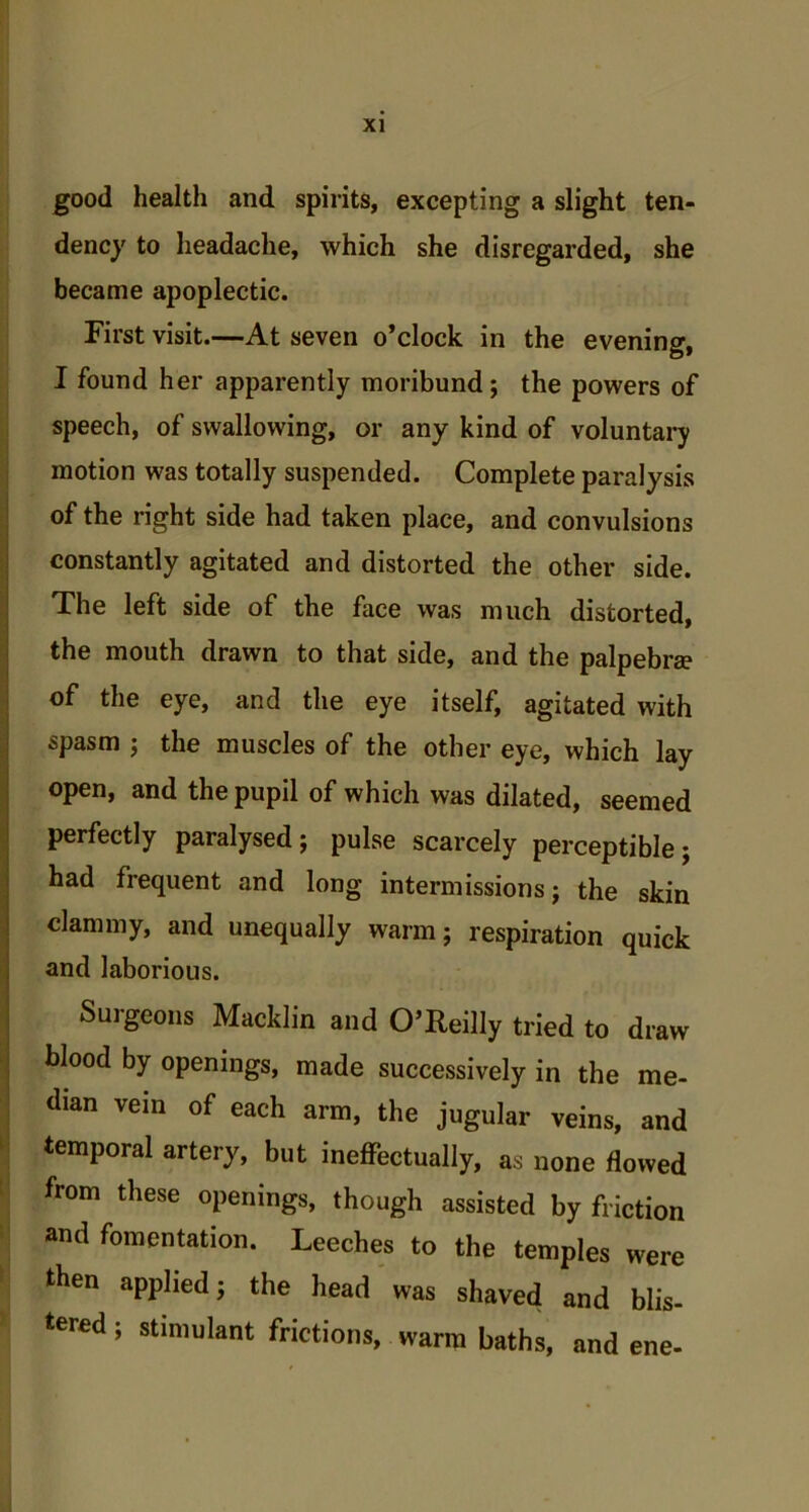 good health and spirits, excepting a slight ten- dency to headache, which she disregarded, she became apoplectic. First visit.—At seven o’clock in the evening, I found her apparently moribund; the powers of speech, of swallowing, or any kind of voluntary motion was totally suspended. Complete paralysis of the right side had taken place, and convulsions constantly agitated and distorted the other side. The left side of the face was much distorted, the mouth drawn to that side, and the palpebra? of the eye, and the eye itself, agitated with spasm ; the muscles of the other eye, which lay open, and the pupil of which was dilated, seemed perfectly paralysed; pulse scarcely perceptible; had frequent and long intermissions; the skin clammy, and unequally warm; respiration quick and laborious. Surgeons Macklin and O’Reilly tried to draw blood by openings, made successively in the me- dian vein of each arm, the jugular veins, and temporal artery, but ineffectually, as none flowed from these openings, though assisted by friction and fomentation. Leeches to the temples were then applied; the head was shaved and blis- tered ; stimulant frictions, warm baths, and ene-