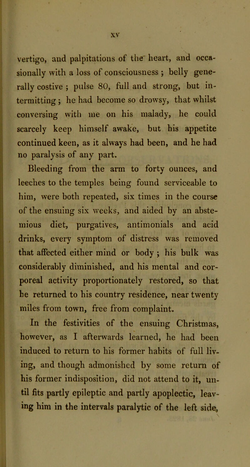 vertigo, and palpitations of the' heart, and occa- sionally with a loss of consciousness ; belly gene- rally costive ; pulse 80, full and strong, but in- termitting ; he had become so drowsy, that whilst conversing with me on his malady, he could scarcely keep himself awake, but his appetite continued keen, as it always had been, and he had no paralysis of any part. Bleeding from the arm to forty ounces, and leeches to the temples being found serviceable to him, were both repeated, six times in the course of the ensuing six weeks, and aided by an abste- mious diet, purgatives, antimonials and acid drinks, every symptom of distress was removed that affected either mind or body ; his bulk was considerably diminished, and his mental and cor- poreal activity proportionately restored, so that he returned to his country residence, near twenty miles from town, free from complaint. In the festivities of the ensuing Christmas, however, as I afterwards learned, he had been induced to return to his former habits of full liv- ing, and though admonished by some return of his former indisposition, did not attend to it, un- til fits partly epileptic and partly apoplectic, leav- ing him in the intervals paralytic of the left side,