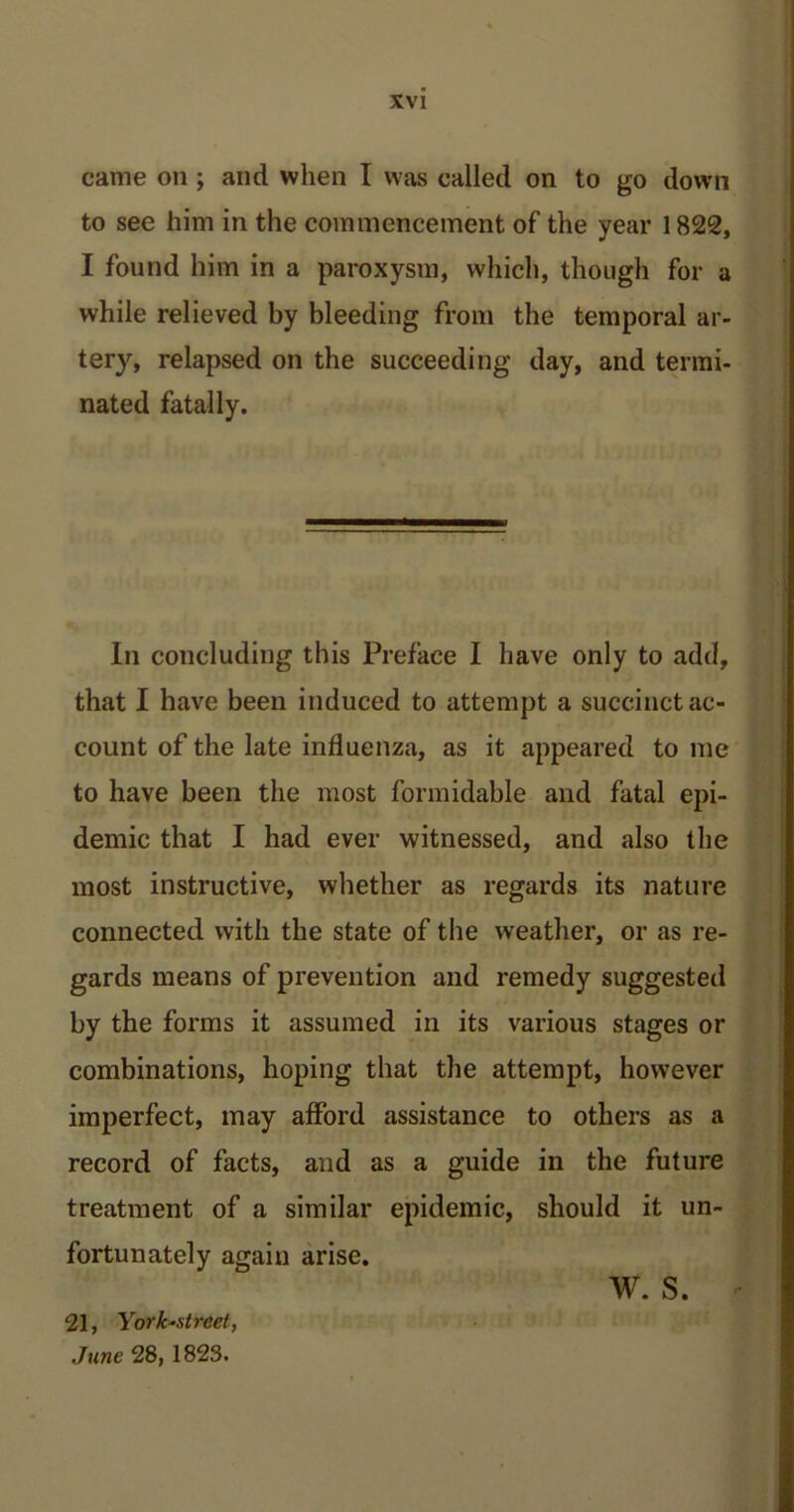 came on ; and when I was called on to go down to see him in the commencement of the year 1822, I found him in a paroxysm, which, though for a while relieved by bleeding from the temporal ar- tery, relapsed on the succeeding day, and termi- nated fatally. In concluding this Preface I have only to add, that I have been induced to attempt a succinct ac- count of the late influenza, as it appeared to me to have been the most formidable and fatal epi- demic that I had ever witnessed, and also the most instructive, whether as regards its nature connected with the state of the weather, or as re- gards means of prevention and remedy suggested by the forms it assumed in its various stages or combinations, hoping that the attempt, however imperfect, may afford assistance to others as a record of facts, and as a guide in the future treatment of a similar epidemic, should it un- fortunately again arise. 21, York'Xtrcel, June 28, 1823. w. s.