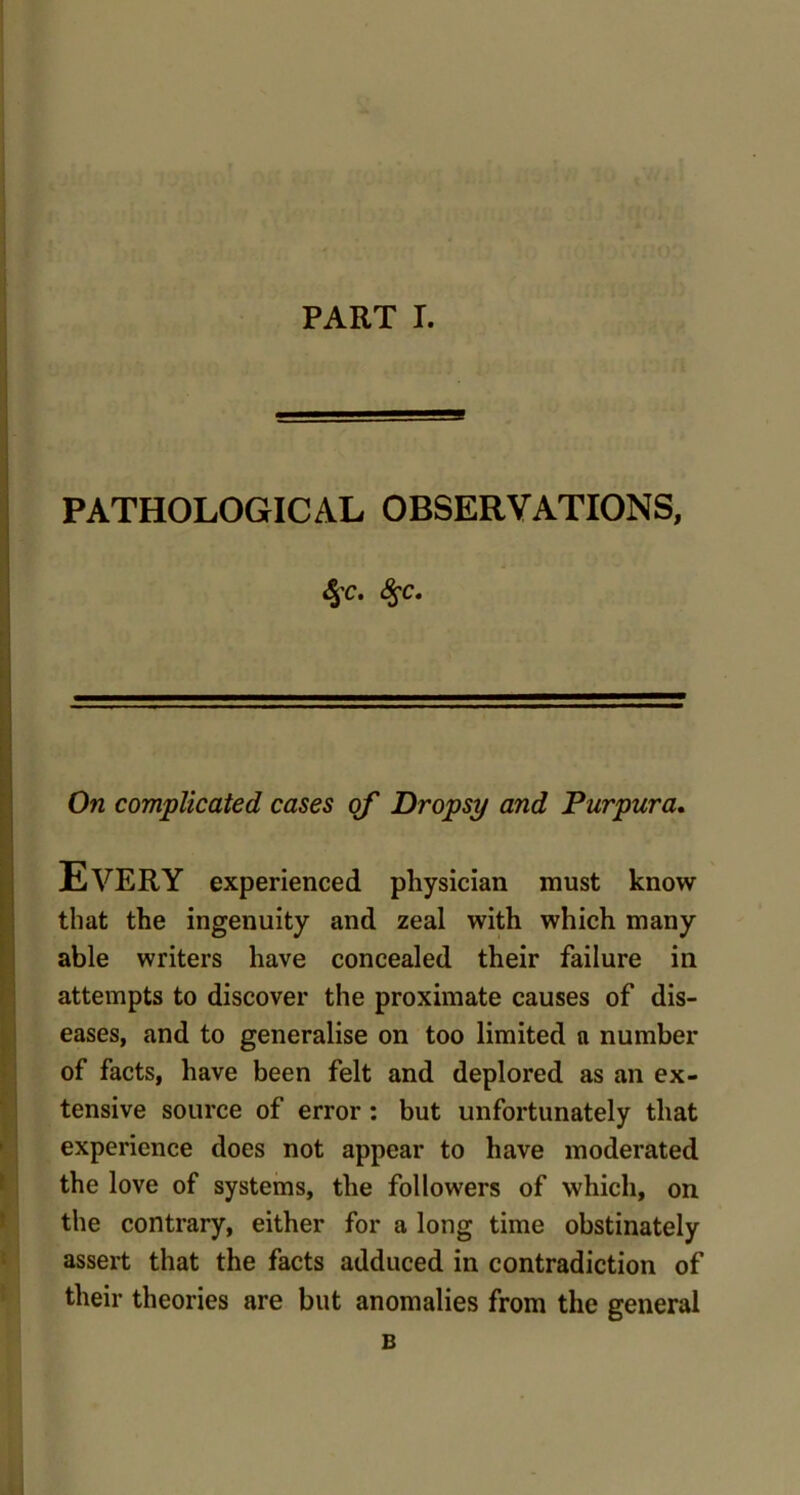 PATHOLOGICAL OBSERVATIONS, <5'C. $c. On complicated cases of Dropsy and Purpura. Every experienced physician must know that the ingenuity and zeal with which many able writers have concealed their failure in attempts to discover the proximate causes of dis- eases, and to generalise on too limited a number of facts, have been felt and deplored as an ex- tensive source of error : but unfortunately that experience does not appear to have moderated the love of systems, the followers of which, on the contrary, either for a long time obstinately assert that the facts adduced in contradiction of their theories are but anomalies from the general B