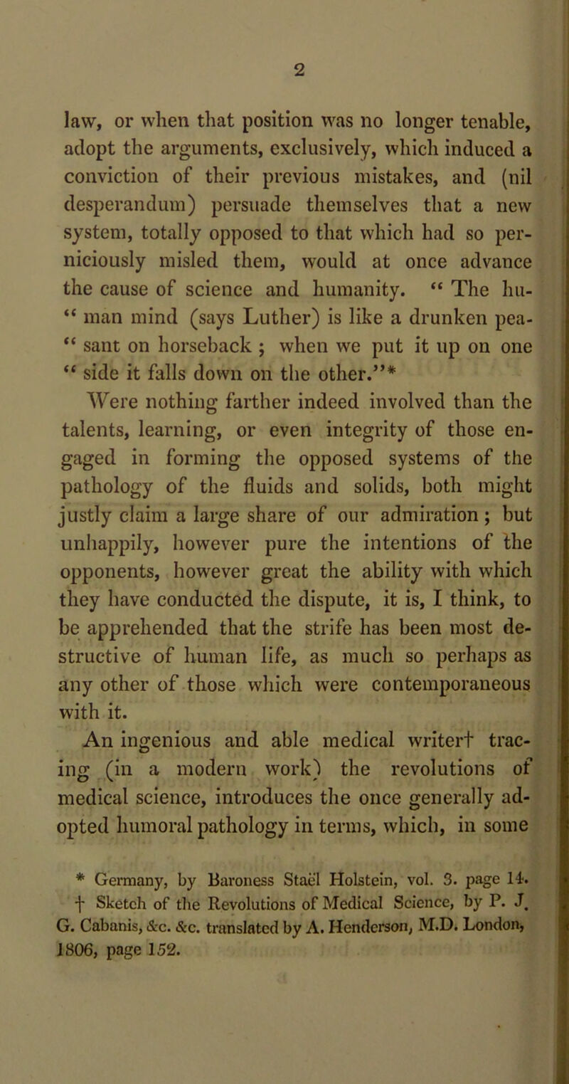 law, or when that position was no longer tenable, adopt the arguments, exclusively, which induced a conviction of their previous mistakes, and (nil desperandum) persuade themselves that a new system, totally opposed to that which had so per- niciously misled them, would at once advance the cause of science and humanity. “ The hu- “ man mind (says Luther) is like a drunken pea- “ sant on horseback ; when we put it up on one “ side it falls down on the other.”* Were nothing farther indeed involved than the talents, learning, or even integrity of those en- gaged in forming the opposed systems of the pathology of the fluids and solids, both might justly claim a large share of our admiration; but unhappily, however pure the intentions of the opponents, however great the ability with which they have conducted the dispute, it is, I think, to be apprehended that the strife has been most de- structive of human life, as much so perhaps as any other of those which were contemporaneous with it. An ingenious and able medical writert trac- ing (in a modern work) the revolutions of medical science, introduces the once generally ad- opted humoral pathology in terms, which, in some * Germany, by Baroness Stae'l Holstein, vol. 3. page It. f Sketch of the Revolutions of Medical Science, by P. J, G. Cabanis, &c. &c. translated by A. Henderson, M.D. London, 1806, page 152.