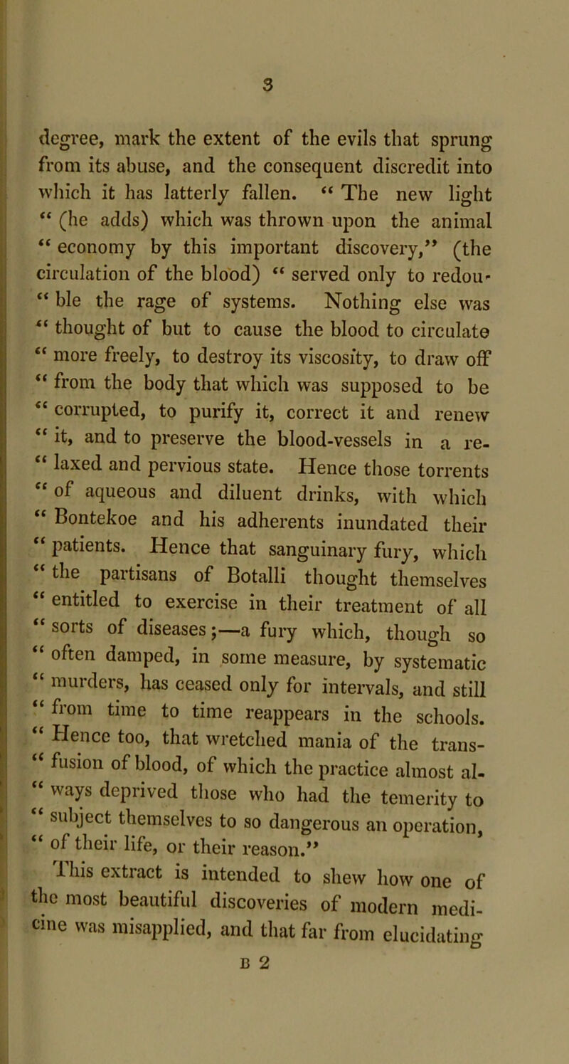 degree, mark the extent of the evils that sprung from its abuse, and the consequent discredit into which it has latterly fallen. “ The new light “ (he adds) which was thrown upon the animal “ economy by this important discovery/* (the circulation of the blood) “ served only to redou- “ ble the rage of systems. Nothing else was “ thought of but to cause the blood to circulate “ more freely, to destroy its viscosity, to draw off “ from the body that which was supposed to be <c corrupted, to purify it, correct it and renew “ and to preserve the blood-vessels in a re- “ laxed and pervious state. Hence those torrents of aqueous and diluent drinks, with which “ Bontekoe and his adherents inundated their patients. Hence that sanguinary fury, which the partisans of Botalli thought themselves “ entitled to exercise in their treatment of all “ sorts °f diseases;—a fury which, though so “ often damped, in some measure, by systematic “ murders, has ceased only for intervals, and still “ from time to time reappears in the schools. ‘ Hence too, that wretched mania of the trans- “ fusion of blood, of which the practice almost al- “ waYs deprived those who had the temerity to subject themselves to so dangerous an operation, of their life, or their reason.** 1 his extract is intended to shew how one of the most beautiful discoveries of modern medi- cine was misapplied, and that far from elucidating B 2