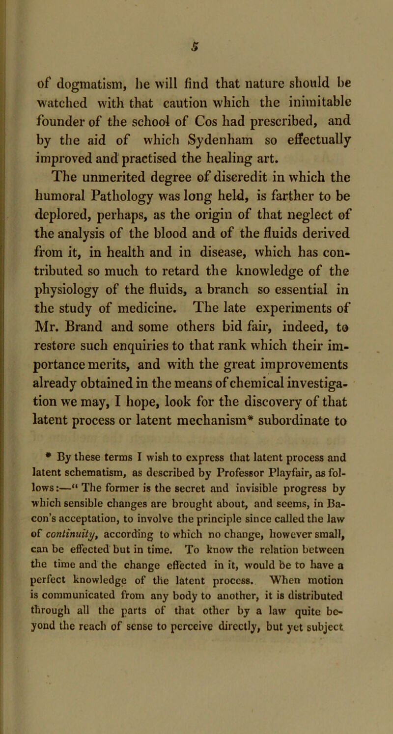 of dogmatism, he will find that nature should he watched with that caution which the inimitable founder of the school of Cos had prescribed, and by the aid of which Sydenham so effectually improved and practised the healing art. The unmerited degree of discredit in which the humoral Pathology was long held, is farther to be deplored, perhaps, as the origin of that neglect of the analysis of the blood and of the fluids derived from it, in health and in disease, which has con- tributed so much to retard the knowledge of the physiology of the fluids, a branch so essential in the study of medicine. The late experiments of Mr. Brand and some others bid fair, indeed, to restore such enquiries to that rank which their im- portance merits, and with the great improvements already obtained in the means of chemical investiga- tion we may, I hope, look for the discovery of that latent process or latent mechanism* subordinate to * By these terms I wish to express that latent process and latent schematism, as described by Professor Playfair, as fol- lows :—“ The former is the secret and invisible progress by which sensible changes are brought about, and seems, in Ba- con’s acceptation, to involve the principle since called the law of continuity, according to which no change, however small, can be effected but in time. To know the relation between the time and the change effected in it, would be to have a perfect knowledge of the latent process. When motion is communicated from any body to another, it is distributed through all the parts of that other by a law quite be- yond the reach of sense to perceive directly, but yet subject