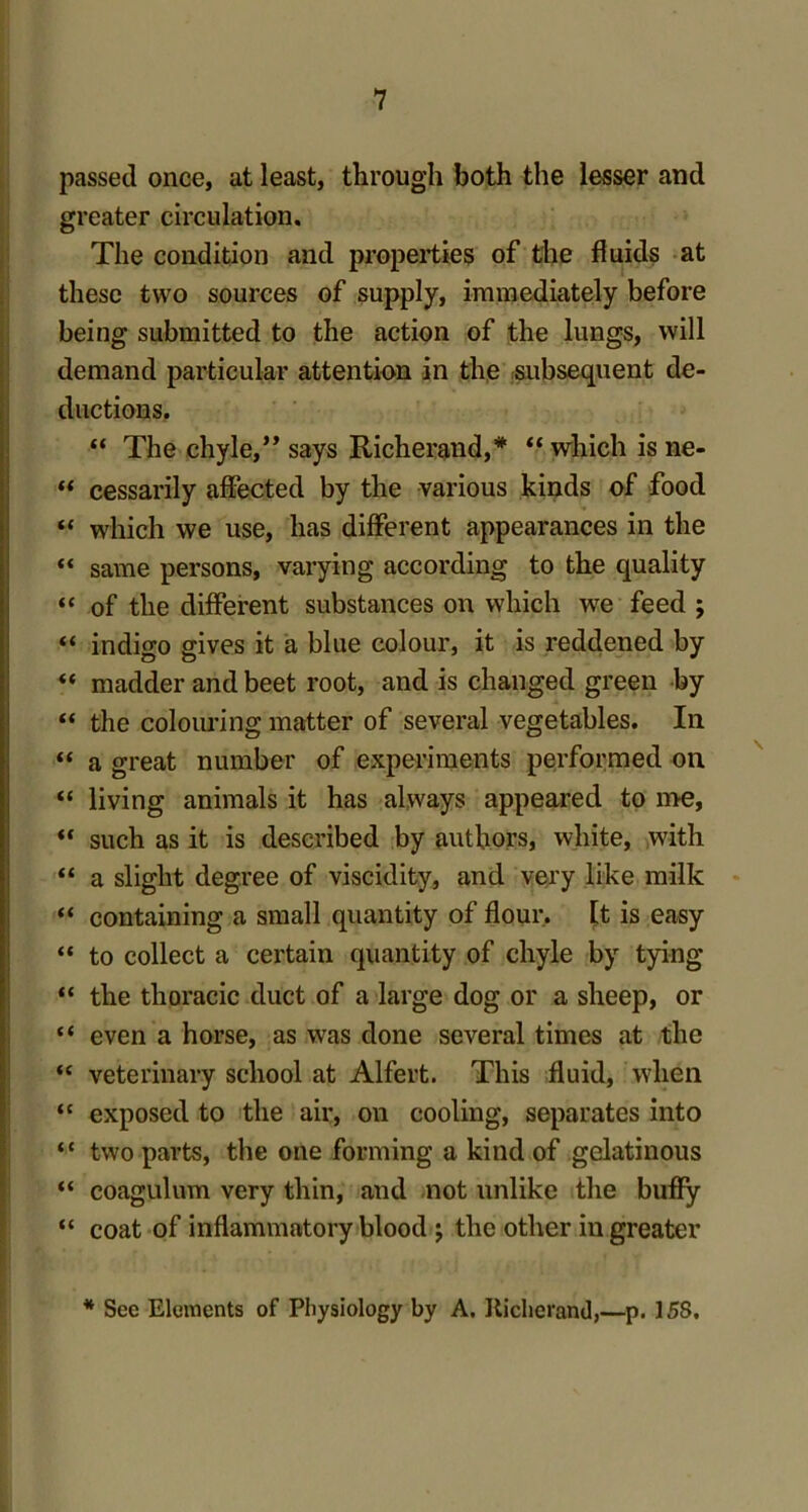 passed once, at least, through both the lesser and greater circulation. The condition and properties of the fluids at these two sources of supply, immediately before being submitted to the action of the lungs, will demand particular attention in the subsequent de- ductions. “ The chyle,” says Richerand,* “ which is ne-  cessarily affected by the various kinds of food “ which we use, has different appearances in the “ same persons, varying according to the quality “ of the different substances on which we feed ; “ indigo gives it a blue colour, it is reddened by “ madder and beet root, and is changed green by “ the colouring matter of several vegetables. In “ a great number of experiments performed on “ living animals it has always appeared to me, “ such as it is described by authors, white, with “ a slight degree of viscidity, and very like milk “ containing a small quantity of flour, [t is easy “ to collect a certain quantity of chyle by tying “ the thoracic duct of a large dog or a sheep, or “ even a horse, as was done several times at the “ veterinary school at Alfert. This fluid, when “ exposed to the air, on cooling, separates into “ two parts, the one forming a kind of gelatinous “ coagulum very thin, and not unlike the buffy “ coat of inflammatory blood ; the other in greater * See Elements of Physiology by A. Richerand,—p. 15S.