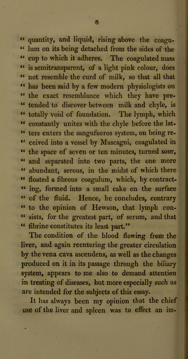 S “ quantity, and liquid, rising above the coagu- “ lum on its being detached from the sides of the “ cup to which it adheres. The coagulated mass “ is semitransparent, of a light pink colour, does “ not resemble the curd of milk, so that all that “ has been said by a few modern physiologists on “ the exact resemblance which they have pre- “ tended to discover between milk and chyle, is “ totally void of foundation. The lymph, which “ constantly unites with the chyle before the lat- “ ters enters the sangufueros system, on being re- “ ceived into a vessel by Mascagni, coagulated in “ the space of seven or ten minutes, turned sour, “ and separated into two parts, the one more “ abundant, serous, in the midst of which there ** floated a fibrous coagulum, which, by contract- “ ing, formed into a small cake on the surface “ of the fluid. Hence, he concludes, contrary “ to the opinion of Hewson, that lymph con- “ sists, for the greatest part, of serum, and that “ fibrine constitutes its least part.” The condition of the blood flowing from the liver, and again reentering the greater circulation by the vena cava ascendens, as well as the changes produced on it in its passage through the biliary system, appears to me also to demand attention in treating of diseases, but more especially such as are intended for the subjects of this essay. It has always been my opinion that the chief use of the liver and spleen was to effect an im-