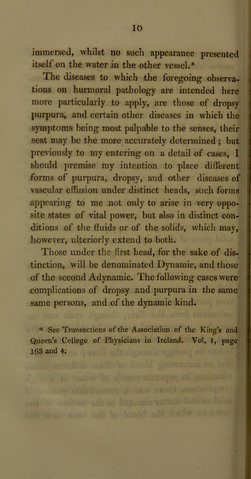 immersed, whilst no such appearance presented itself on the water in the other vessel.* The diseases to which the foregoing observa- tions on hurmoral pathology are intended here more particularly to apply, are those of dropsy purpura, and certain other diseases in which the symptoms being most palpable to the senses, their seat may be the more accurately determined ; but previously to my entering on a detail of cases, I should premise my intention to place different forms of purpura, dropsy, and other diseases of vascular effusion under distinct heads, such forms appearing to me not only to arise in very oppo- site states of vital power, but also in distinct con- ditions of the fluids or of the solids, which may, however, ulteriorly extend to both. Those under the first head, for the sake of dis- tinction, will be denominated Dynamic, and those of the second Adynamic. The following cases were complications of dropsy and purpura in the same same persons, and of the dynamic kind. * See Transactions of the Association of the King’s and Queen’s College of Physicians in Ireland. Vol. 1, page 163 and