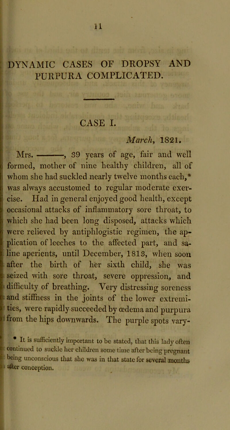 DYNAMIC CASES OF DROPSY AND PURPURA COMPLICATED. CASE I. March, 1821. Mrs. , 39 years of age, fair and well formed, mother of nine healthy children, all of whom she had suckled nearly twelve months each,* was always accustomed to regular moderate exer- cise. Had in general enjoyed good health, except I occasional attacks of inflammatory sore throat, to i which she had been long disposed, attacks which i were relieved by antiphlogistic regimen, the ap- i plication of leeches to the affected part, and sa- line aperients, until December, 1813, when soon . after the birth of her sixth child, she was ) seized with sore throat, severe oppression, and difficulty of breathing. Very distressing soreness and stiffness in the joints of the lower extremi- ties, were rapidly succeeded by oedema and purpura 1 from the hips downwards. The purple spots vary- • It is sufficiently important to be stated, that this lady often continued to suckle her children some time after being pregnant being unconscious that she was in that state for several montlis after conception.