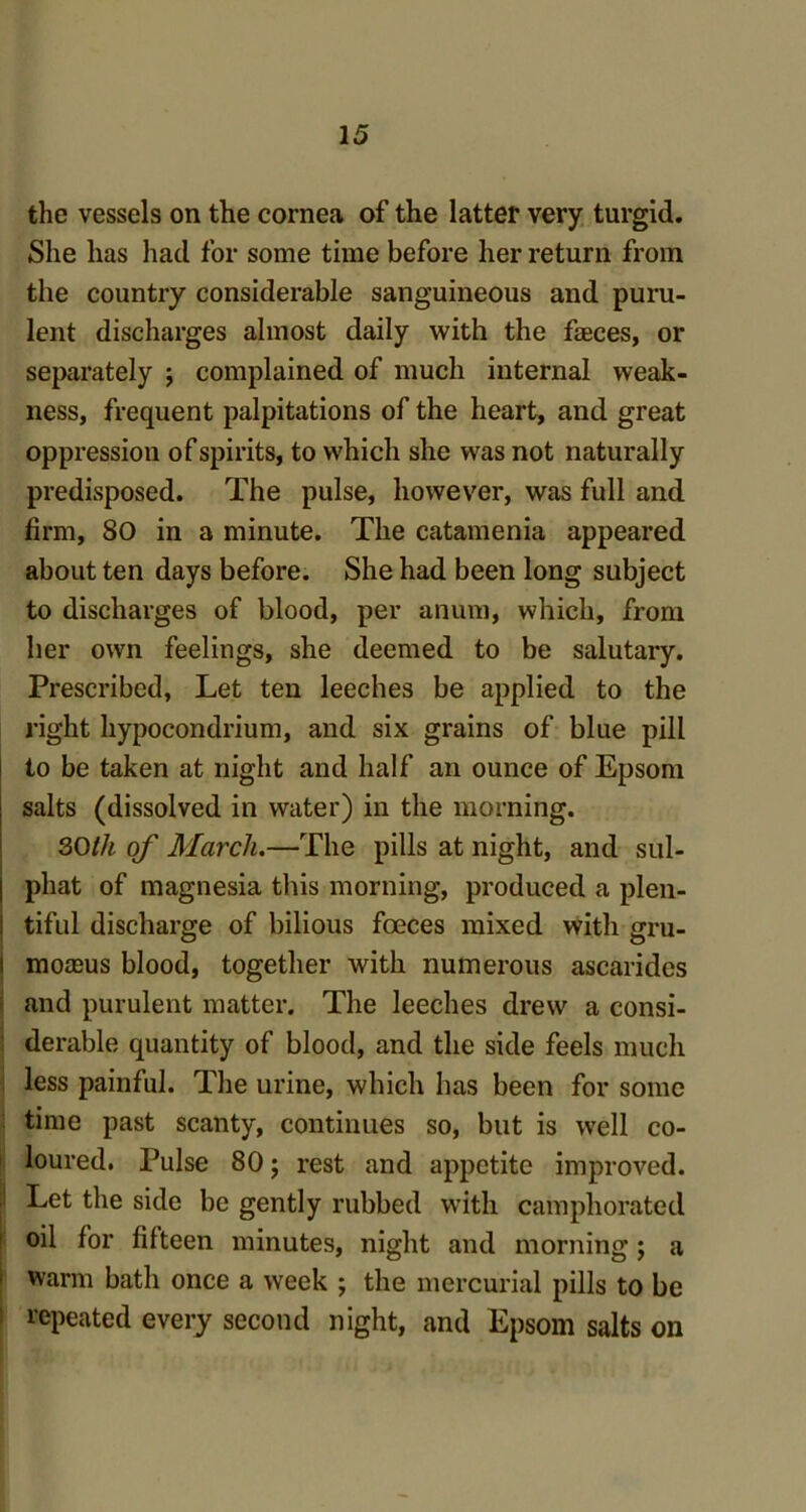 the vessels on the cornea of the latter very turgid. She has had for some time before her return from the country considerable sanguineous and puru- lent discharges almost daily with the faeces, or separately ; complained of much internal weak- ness, frequent palpitations of the heart, and great oppression of spirits, to which she was not naturally predisposed. The pulse, however, was full and firm, 80 in a minute. The catamenia appeared about ten days before. She had been long subject to discharges of blood, per anum, which, from her own feelings, she deemed to be salutary. Prescribed, Let ten leeches be applied to the right hypocondrium, and six grains of blue pill to be taken at night and half an ounce of Epsom salts (dissolved in water) in the morning. 30th of March.—The pills at night, and sul- phat of magnesia this morning, produced a plen- tiful discharge of bilious foeces mixed with gru- mornus blood, together with numerous ascarides and purulent matter. The leeches drew a consi- derable quantity of blood, and the side feels much less painful. The urine, which has been for some time past scanty, continues so, but is well co- loured. Pulse 80; rest and appetite improved. Let the side be gently rubbed with camphorated oil for fifteen minutes, night and morning; a warm bath once a week ; the mercurial pills to be repeated every second night, and Epsom salts on