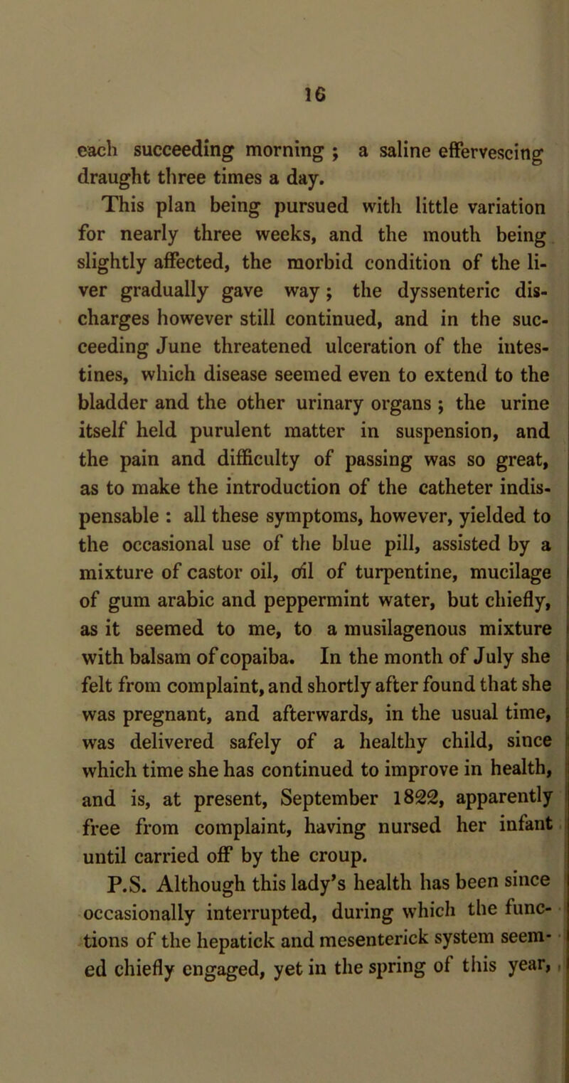 each succeeding morning ; a saline effervescing draught three times a day. This plan being pursued with little variation for nearly three weeks, and the mouth being slightly affected, the morbid condition of the li- ver gradually gave way; the dyssenteric dis- charges however still continued, and in the suc- ceeding June threatened ulceration of the intes- tines, which disease seemed even to extend to the bladder and the other urinary organs ; the urine itself held purulent matter in suspension, and the pain and difficulty of passing was so great, as to make the introduction of the catheter indis- pensable : all these symptoms, however, yielded to the occasional use of the blue pill, assisted by a mixture of castor oil, oil of turpentine, mucilage of gum arabic and peppermint water, but chiefly, as it seemed to me, to a musilagenous mixture with balsam of copaiba. In the month of July she felt from complaint, and shortly after found that she was pregnant, and afterwards, in the usual time, was delivered safely of a healthy child, since which time she has continued to improve in health, and is, at present, September 1822, apparently free from complaint, having nursed her infant until carried off by the croup. P.S. Although this lady’s health has been since occasionally interrupted, during which the func- tions of the hepatick and mesenterick system seem- ed chiefly engaged, yet in the spring of this year,