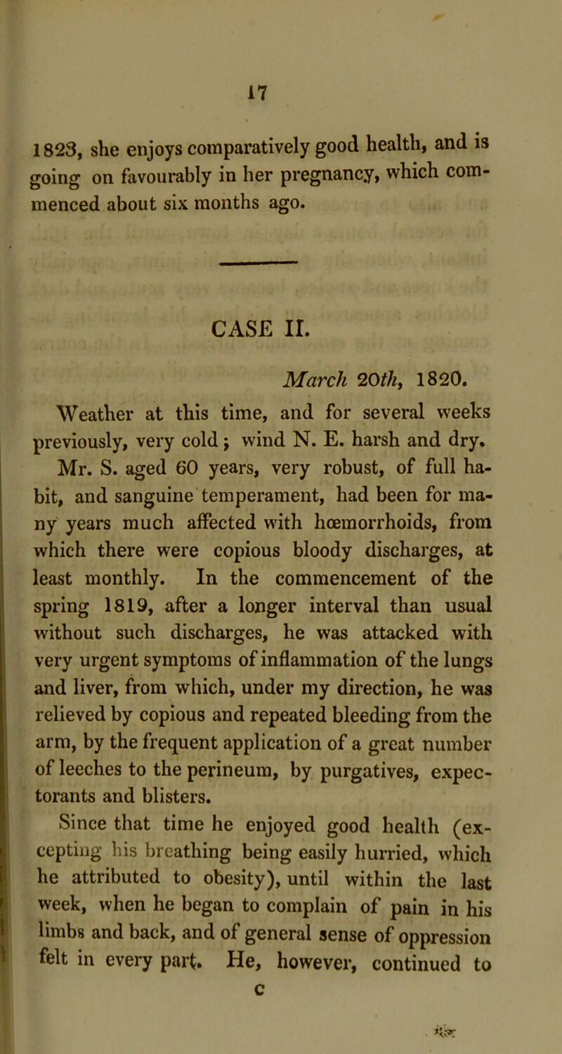 1823, she enjoys comparatively good health, and is going on favourably in her pregnancy, which com- menced about six months ago. CASE II. March 20th, 1820. Weather at this time, and for several weeks previously, very cold; wind N. E. harsh and dry. Mr. S. aged 60 years, very robust, of full ha- bit, and sanguine temperament, had been for ma- ny years much affected with hcemorrhoids, from which there were copious bloody discharges, at least monthly. In the commencement of the spring 1819, after a longer interval than usual without such discharges, he was attacked with very urgent symptoms of inflammation of the lungs and liver, from which, under my direction, he was relieved by copious and repeated bleeding from the arm, by the frequent application of a great number of leeches to the perineum, by purgatives, expec- torants and blisters. Since that time he enjoyed good health (ex- cepting his breathing being easily hurried, which he attributed to obesity), until within the last week, when he began to complain of pain in his limbs and back, and of general sense of oppression felt in every part. He, however, continued to c