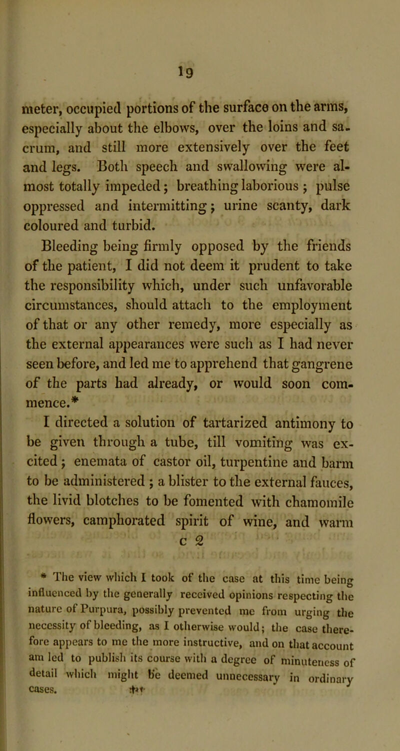 meter, occupied portions of the surface on the arms, especially about the elbows, over the loins and sa- crum, and still more extensively over the feet and legs. Both speech and swallowing were al- most totally impeded; breathing laborious j pulse oppressed and intermitting j urine scanty, dark coloured and turbid. Bleeding being firmly opposed by the friends of the patient, I did not deem it prudent to take the responsibility which, under such unfavorable circumstances, should attach to the employment of that or any other remedy, more especially as the external appearances were such as I had never seen before, and led me to apprehend that gangrene of the parts had already, or would soon com- mence.* I directed a solution of tartarized antimony to be given through a tube, till vomiting was ex- cited y enemata of castor oil, turpentine and barm to be administered ; a blister to the external fauces, the livid blotches to be fomented with chamomile flowers, camphorated spirit of wine, and warm c 2 * Tiie view which I took of the case at this time being influenced by the generally received opinions respecting the nature of Purpura, possibly prevented me from urging the necessity of bleeding, as I otherwise would; the case there- fore appears to me the more instructive, and on that account am led to publish its course with a degree of minuteness of detail which might b'c deemed unnecessary in ordinary cases. :pt