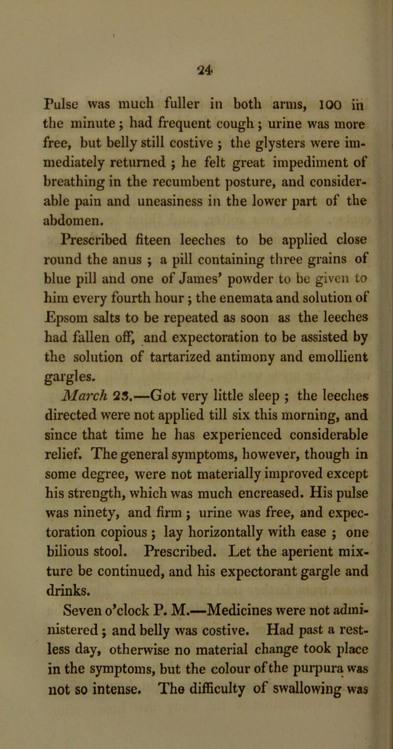 Pulse was much fuller in both arms, 100 in the minute ; had frequent cough ; urine was more free, but belly still costive j the glysters were im- mediately returned j he felt great impediment of breathing in the recumbent posture, and consider- able pain and uneasiness in the lower part of the abdomen. Prescribed fiteen leeches to be applied close round the anus ; a pill containing three grains of blue pill and one of James* powder to be given to him every fourth hour; the enemata and solution of Epsom salts to be repeated as soon as the leeches had fallen off, and expectoration to be assisted by the solution of tartarized antimony and emollient gargles. March 25.—Got very little sleep ; the leeches directed were not applied till six this morning, and since that time he has experienced considerable relief. The general symptoms, however, though in some degree, were not materially improved except his strength, which was much encreased. His pulse was ninety, and firm ; urine was free, and expec- toration copious ; lay horizontally with ease ; one bilious stool. Prescribed. Let the aperient mix- ture be continued, and his expectorant gargle and drinks. Seven o’clock P. M.—Medicines were not admi- nistered ; and belly was costive. Had past a rest- less day, otherwise no material change took place in the symptoms, but the colour of the purpura was not so intense. The difficulty of swallowing was