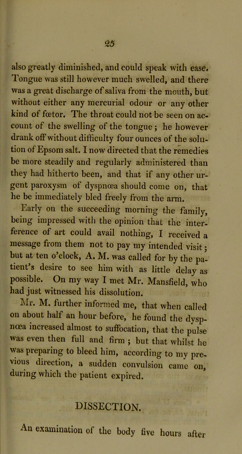 23 also greatly diminished, and could speak with ease* Tongue was still however much swelled, and there was a great discharge of saliva from the mouth, but without either any mercurial odour or any other kind of foetor. The throat could not be seen on ac- count of the swelling of the tongue ; he however drank off without difficulty four ounces of the solu- tion of Epsom salt. I now directed that the remedies be more steadily and regularly administered than they had hitherto been, and that if any other ur- gent paroxysm of dyspnoea should come on, that he be immediately bled freely from the arm. Early on the succeeding morning the family, being impressed with the opinion that the inter- ference of ait could avail nothing, X received a message from them not to pay my intended visit; but at ten o’clock, A. M. was called for by the pa- tient’s desire to see him with as little delay as possible. On my way I met Mr. Mansfield, who had just witnessed his dissolution. Mr. M. further informed me, that when called on about half an hour before, he found the dysp- noea increased almost to suffocation, that the pulse was even then full and firm ; but that whilst he was preparing to bleed him, according to my pre- vious direction, a sudden convulsion came on, during which the patient expired. DISSECTION. An examination of the body five hours after