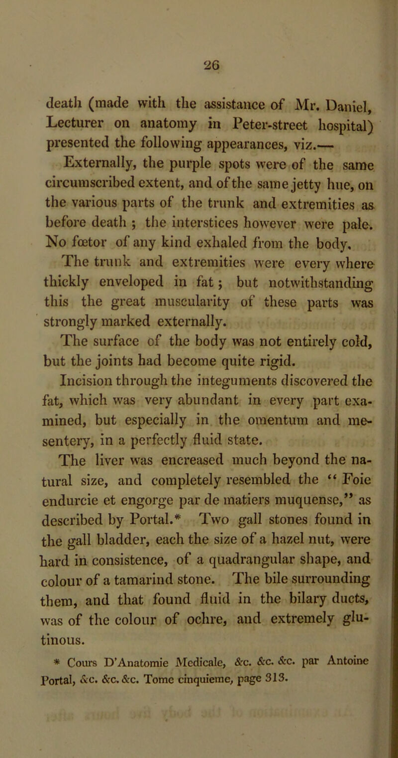 death (made with the assistance of Mr. Daniel, Lecturer on anatomy in Peter-street hospital) presented the following appearances, viz.— Externally, the purple spots were of the same circumscribed extent, and of the same jetty hue, on the various parts of the trunk and extremities as before death ; the interstices however were pale. No fcetor of any kind exhaled from the body. The trunk and extremities were every where thickly enveloped in fat; but notwithstanding this the great muscularity of these parts was strongly marked externally. The surface of the body was not entirely cold, but the joints had become quite rigid. Incision through the integuments discovered the fat, which was very abundant in every part exa- mined, but especially in the omentum and me- sentery, in a perfectly fluid state. The liver was encreased much beyond the na- tural size, and completely resembled the “ Foie endurcie et engorge par de matiers muquense,” as described by Portal.* Two gall stones found in the gall bladder, each the size of a hazel nut, were hard in consistence, of a quadrangular shape, and colour of a tamarind stone. The bile surrounding them, and that found fluid in the bilary ducts, was of the colour of ochre, and extremely glu- tinous. * Cours D’Anatomie JVIcdicale, &c. &c. &c. par Antoine Portal, &c. &c. &c. Tome cinquieme, page 313.