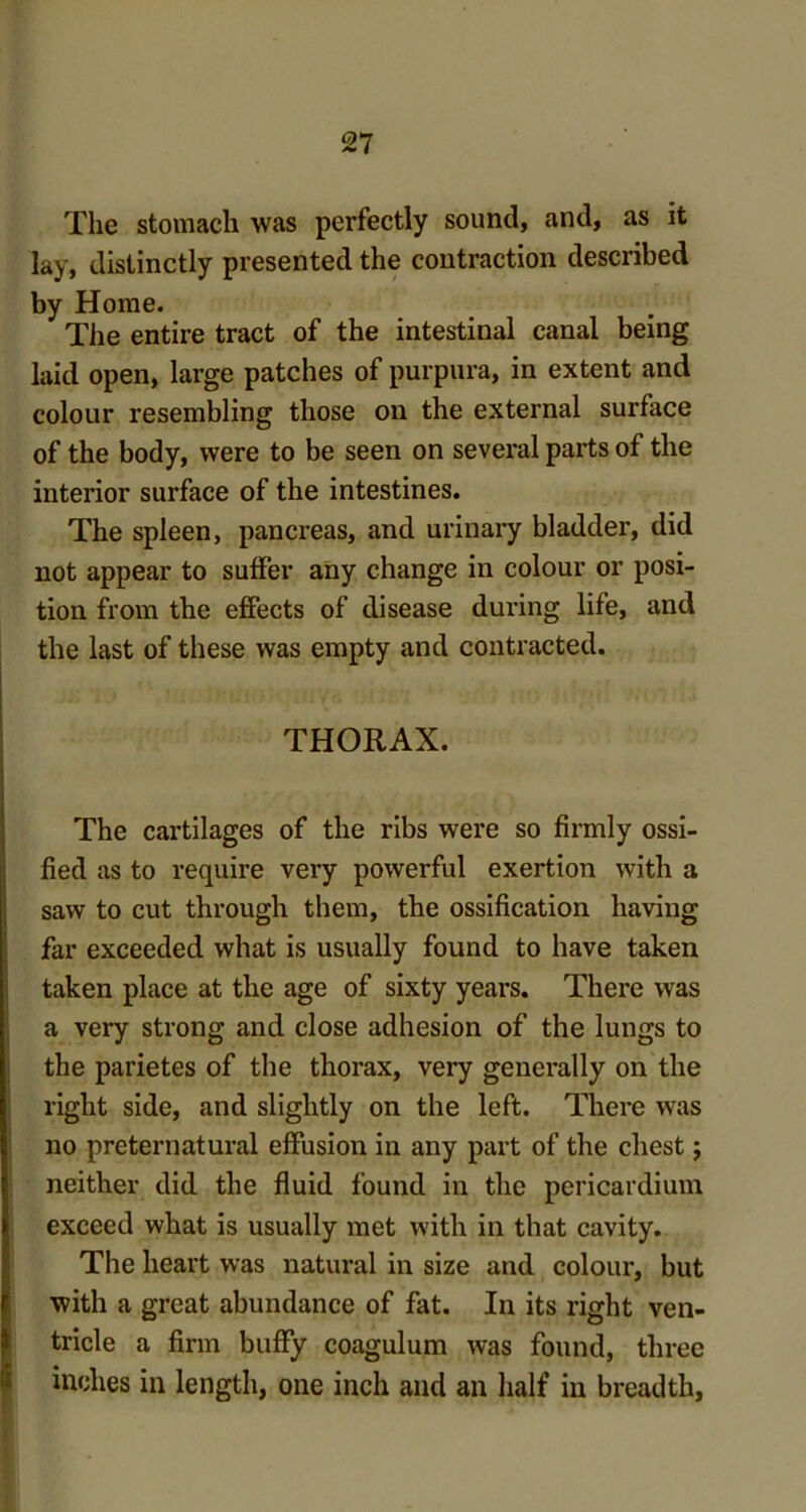 The stomach was perfectly sound, and, as it lay, distinctly presented the contraction described by Home. The entire tract of the intestinal canal being laid open, large patches of purpura, in extent and colour resembling those on the external surface of the body, were to be seen on several parts of the interior surface of the intestines. The spleen, pancreas, and urinary bladder, did not appear to suffer any change in colour or posi- tion from the effects of disease during life, and the last of these was empty and contracted. THORAX. The cartilages of the ribs were so firmly ossi- fied as to require very powerful exertion with a saw to cut through them, the ossification having far exceeded what is usually found to have taken taken place at the age of sixty years. There was a very strong and close adhesion of the lungs to the parietes of the thorax, very generally on the right side, and slightly on the left. There was no preternatural effusion in any part of the chest; neither did the fluid found in the pericardium exceed what is usually met with in that cavity. The heart was natural in size and colour, but with a great abundance of fat. In its right ven- tricle a firm buffy coagulum was found, three inches in length, one inch and an half in breadth,