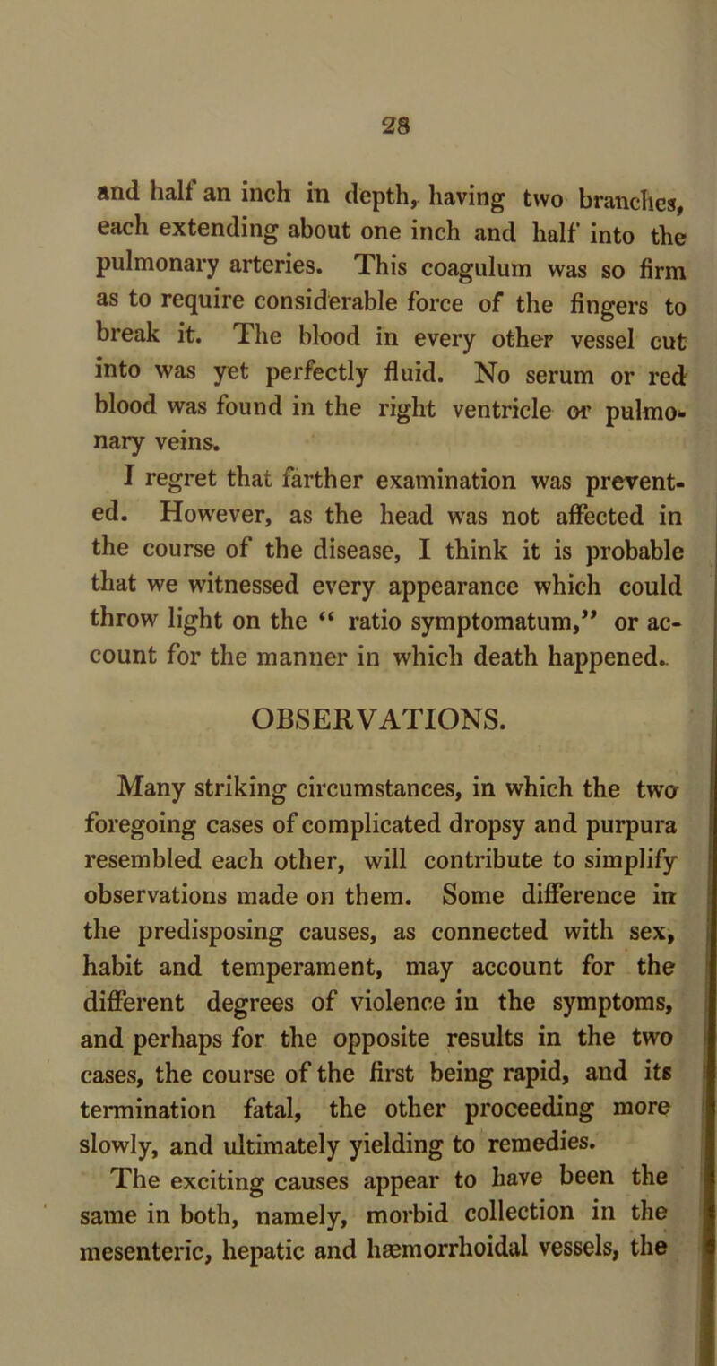 and halt an inch in depth, having two branches, each extending about one inch and half into the pulmonary arteries. This coagulum was so firm as to require considerable force of the fingers to break it. The blood in every other vessel cut into was yet perfectly fluid. No serum or red blood was found in the right ventricle or pulmo- nary veins. I regret that farther examination was prevent- ed. However, as the head was not affected in the course of the disease, I think it is probable that we witnessed every appearance which could throw light on the “ ratio symptomatum,” or ac- count for the manner in which death happened.. OBSERVATIONS. Many striking circumstances, in which the two foregoing cases of complicated dropsy and purpura resembled each other, will contribute to simplify observations made on them. Some difference in the predisposing causes, as connected with sex, habit and temperament, may account for the different degrees of violence in the symptoms, and perhaps for the opposite results in the two cases, the course of the first being rapid, and its termination fatal, the other proceeding more slowly, and ultimately yielding to remedies. The exciting causes appear to have been the same in both, namely, morbid collection in the mesenteric, hepatic and hemorrhoidal vessels, the