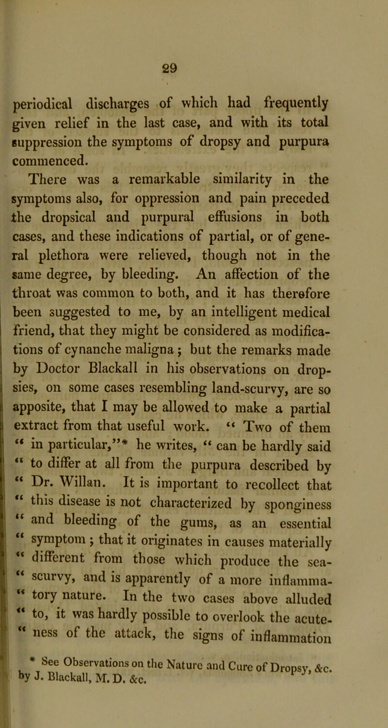 periodical discharges of which had frequently given relief in the last case, and with its total suppression the symptoms of dropsy and purpura commenced. There was a remarkable similarity in the symptoms also, for oppression and pain preceded the dropsical and purpural effusions in both cases, and these indications of partial, or of gene- ral plethora were relieved, though not in the same degree, by bleeding. An affection of the throat was common to both, and it has therefore been suggested to me, by an intelligent medical friend, that they might be considered as modifica- tions of cynanche maligna; but the remarks made by Doctor Blackall in his observations on drop- sies, on some cases resembling land-scurvy, are so apposite, that I may be allowed to make a partial i extract from that useful work. “ Two of them “ in particular,”* he writes, “ can be hardly said  to differ at all from the purpura described by “ Dr. Willan. It is important to recollect that this disease is not characterized by sponginess and bleeding of the gums, as an essential ** symptom ; that it originates in causes materially different from those which produce the sea- scurvy, and is apparently of a more inflamma- tory nature. In the two cases above alluded ** to, it was hardly possible to overlook the acute-  ness of the attack, the signs of inflammation * See Observations on the Nature and Cure of Dronsv, &c. by J. Blackall, M.D.&c.