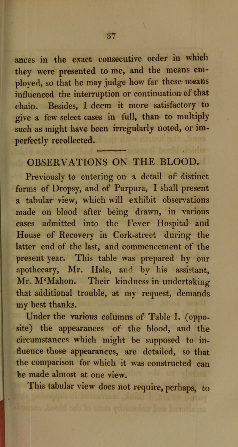 n \ ances in the exact consecutive order in which they were presented to me, and the means em- ployed, so that he may judge how far these means influenced the interruption or continuation of that chain. Besides, I deem it more satisfactory to give a few select cases in full, than tO’ multiply such as might have been irregularly noted, or im- perfectly recollected.- OBSERVATIONS ON THE BLOOD. Previously to entering on a detail of distinct forms of Dropsy, and of Purpura, I shall present a tabular view, which will exhibit observations made on blood after being drawn, in various cases admitted into the Fever HospitaF and House of Recovery in Cork-street during the latter end of the last, and commencement of the present year. This table was prepared by our apothecary, Mr. Hale, and by his assistant, Mr. M'Mahon. Their kindness in undertaking that additional trouble, at my request, demands my best thanks. Under the various columns of Table I. (oppo- site) the appearances of the blood, and the circumstances which might be supposed to in- fluence those appearances, are detailed, so that the comparison for which it was constructed can be made almost at one view. This tabular view does not require, perhaps, to