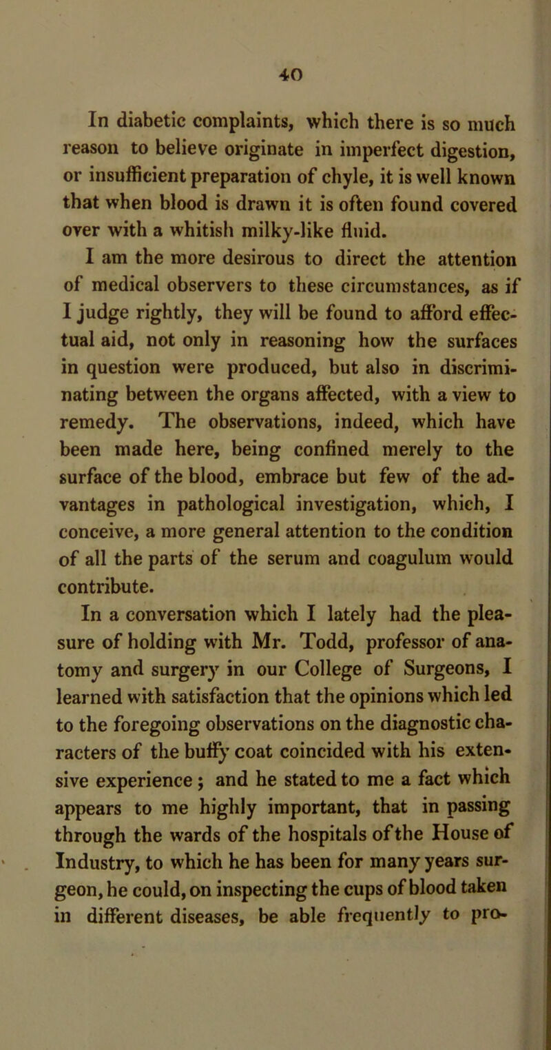 In diabetic complaints, which there is so much reason to believe originate in imperfect digestion, or insufficient preparation of chyle, it is well known that when blood is drawn it is often found covered over with a whitish milky-like fluid. I am the more desirous to direct the attention of medical observers to these circumstances, as if I judge rightly, they will be found to afford effec- tual aid, not only in reasoning how the surfaces in question were produced, but also in discrimi- nating between the organs affected, with a view to remedy. The observations, indeed, which have been made here, being confined merely to the surface of the blood, embrace but few of the ad- vantages in pathological investigation, which, I conceive, a more general attention to the condition of all the parts of the serum and coagulum would contribute. In a conversation which I lately had the plea- sure of holding with Mr. Todd, professor of ana- tomy and surgery in our College of Surgeons, I learned with satisfaction that the opinions which led to the foregoing observations on the diagnostic cha- racters of the buffy coat coincided with his exten- sive experience; and he stated to me a fact which appears to me highly important, that in passing through the wards of the hospitals of the House of Industry, to which he has been for many years sur- geon, he could, on inspecting the cups of blood taken in different diseases, be able frequently to pro-