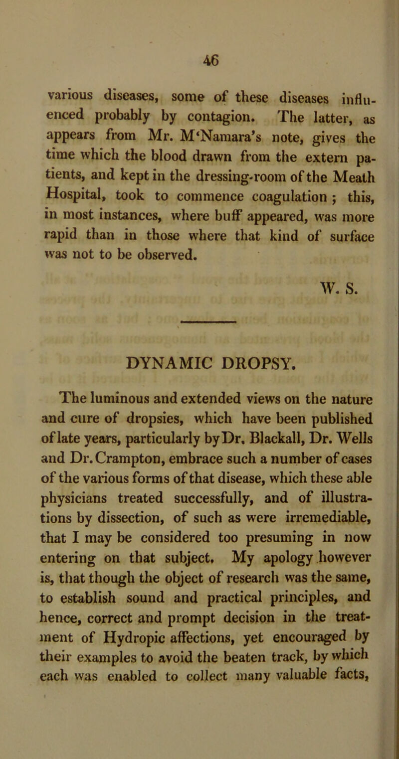 various diseases, some of these diseases influ- enced probably by contagion. The latter, as appears from Mr. M‘Namara’s note, gives the time which the blood drawn from the extern pa- tients, and kept in the dressing-room of the Meath Hospital, took to commence coagulation ; this, in most instances, where buff appeared, was more rapid than in those where that kind of surface was not to be observed. W. S. DYNAMIC DROPSY. The luminous and extended views on the nature and cure of dropsies, which have been published of late years, particularly by Dr, Blackall, Dr. Wells and Dr.Crampton, embrace such a number of cases of the various forms of that disease, which these able physicians treated successfully, and of illustra- tions by dissection, of such as were irremediable, that I may be considered too presuming in now entering on that subject. My apology however is, that though the object of research was the same, to establish sound and practical principles, and hence, correct and prompt decision in the treat- ment of Hydropic affections, yet encouraged by their examples to avoid the beaten track, by which each was enabled to collect many valuable facts,