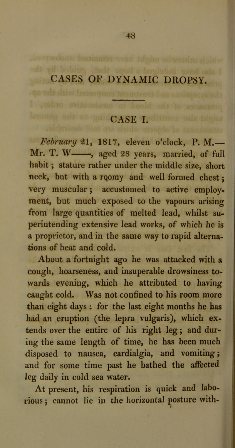 CASES OF DYNAMIC DROPSY. CASE I. February 21, 1817, eleven o’clock, P. M.— Mr. T. W , aged 28 years, married, of full habit; stature rather under the middle size, short neck, but with a rqomy and well formed chest; very muscular; accustomed to active employ- ment, but much exposed to the vapours arising from large quantities of melted lead, whilst su- perintending extensive lead works, of which he is a proprietor, and in the same way to rapid alterna- tions of heat and cold. About a fortnight ago he was attacked with a cough, hoarseness, and insuperable drowsiness to- wards evening, which he attributed to having caught cold. Was not confined to his room more than eight days : for the last eight months he has had an eruption (the lepra vulgaris), which ex- tends over the entire of his right leg; and dur- ing the same length of time, he has been much disposed to nausea, cardialgia, and vomiting; and for some time past he bathed the affected leg daily in cold sea water. At present, his respiration is quick and labo- rious $ cannot lie in the horizontal posture with-