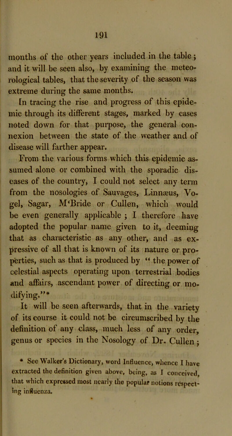 months of the other years included in the table j and it will be seen also, by examining the meteo- rological tables, that the severity of the season was extreme during the same months. In tracing the rise and progress of this epide- mic through its different stages, marked by cases noted down for that purpose, the general con- nexion between the state of the weather and of disease will farther appear. From the various forms which this epidemic as- sumed alone or combined with the sporadic dis- eases of the country, I could not select any term from the nosologies of Sauvages, Linnceus, Vo- gel, Sagar, M'Bride or Cullen, which would be even generally applicable ; I therefore have adopted the popular name given to it, deeming that as characteristic as any other, and as ex- pressive of all that is known of its nature or pro- perties, such as that is produced by “the power of celestial aspects operating upon terrestrial bodies and affairs, ascendant power of directing or mo- dify ing.,,# It will be seen afterwards, that in the variety of its course it could not be circumscribed by the definition of any class, much less of any order, genus or species in the Nosology of Dr. Cullen j * See Walker’s Dictionary, word Influence, whence I have extracted the definition given above, being, as I conceived, that which expressed most nearly the popular notions respect- ing influenza.