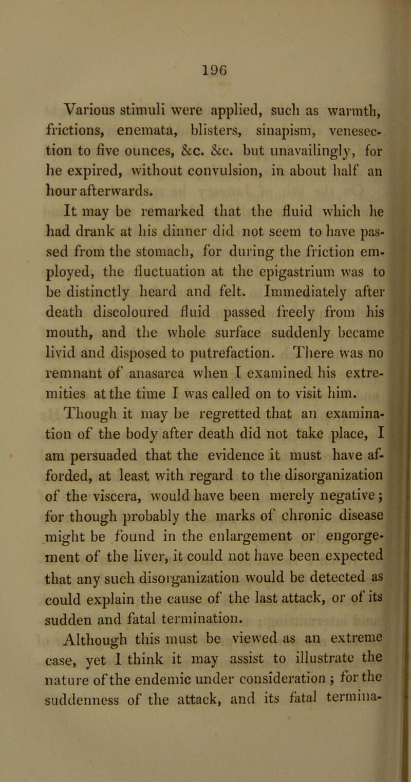 Various stimuli were applied, such as warmth, frictions, enemata, blisters, sinapism, venesec- tion to five ounces, &c. &c. but unavailingly, for he expired, without convulsion, in about half an hour afterwards. It may be remarked that the fluid which he had drank at his dinner did not seem to have pas- sed from the stomach, for during the friction em- ployed, the fluctuation at the epigastrium was to be distinctly heard and felt. Immediately after death discoloured fluid passed freely from his mouth, and the whole surface suddenly became livid and disposed to putrefaction. There was no remnant of anasarca when I examined his extre- mities at the time I was called on to visit him. Though it may be regretted that an examina- tion of the body after death did not take place, I am persuaded that the evidence it must have af- forded, at least with regard to the disorganization of the viscera, would have been merely negative; for though probably the marks of chronic disease might be found in the enlargement or engorge- ment of the liver, it could not have been expected that any such disorganization would be detected as could explain the cause of the last attack, or of its sudden and fatal termination. Although this must be viewed as an extreme case, yet 1 think it may assist to illustrate the nature of the endemic under consideration ; for the suddenness of the attack, and its fatal termina-