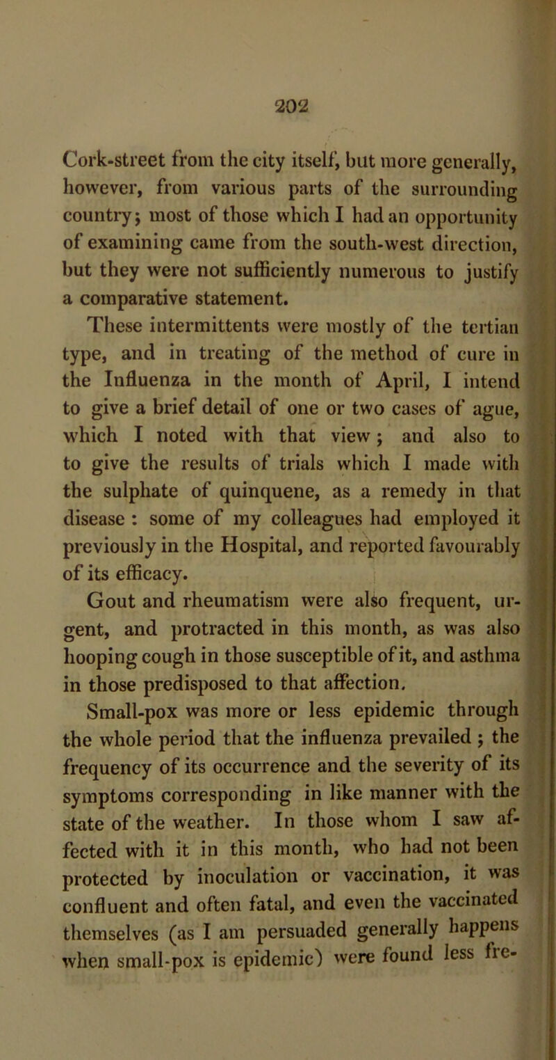 Cork-street from the city itself, but more generally, however, from various parts of the surrounding country; most of those which I had an opportunity of examining came from the south-west direction, but they were not sufficiently numerous to justify a comparative statement. These intermittents were mostly of the tertian type, and in treating of the method of cure in the Influenza in the month of April, I intend to give a brief detail of one or two cases of ague, which I noted with that view; and also to to give the results of trials which I made with the sulphate of quinquene, as a remedy in that disease : some of my colleagues had employed it previously in the Hospital, and reported favourably of its efficacy. Gout and rheumatism were also frequent, ur- gent, and protracted in this month, as was also hooping cough in those susceptible of it, and asthma in those predisposed to that affection. Small-pox was more or less epidemic through the whole period that the influenza prevailed ; the frequency of its occurrence and the severity of its symptoms corresponding in like manner with the state of the weather. In those whom I saw af- fected with it in this month, who had not been protected by inoculation or vaccination, it was confluent and often fatal, and even the vaccinated themselves (as I am persuaded generally happens when small-pox is epidemic) were found less fie-