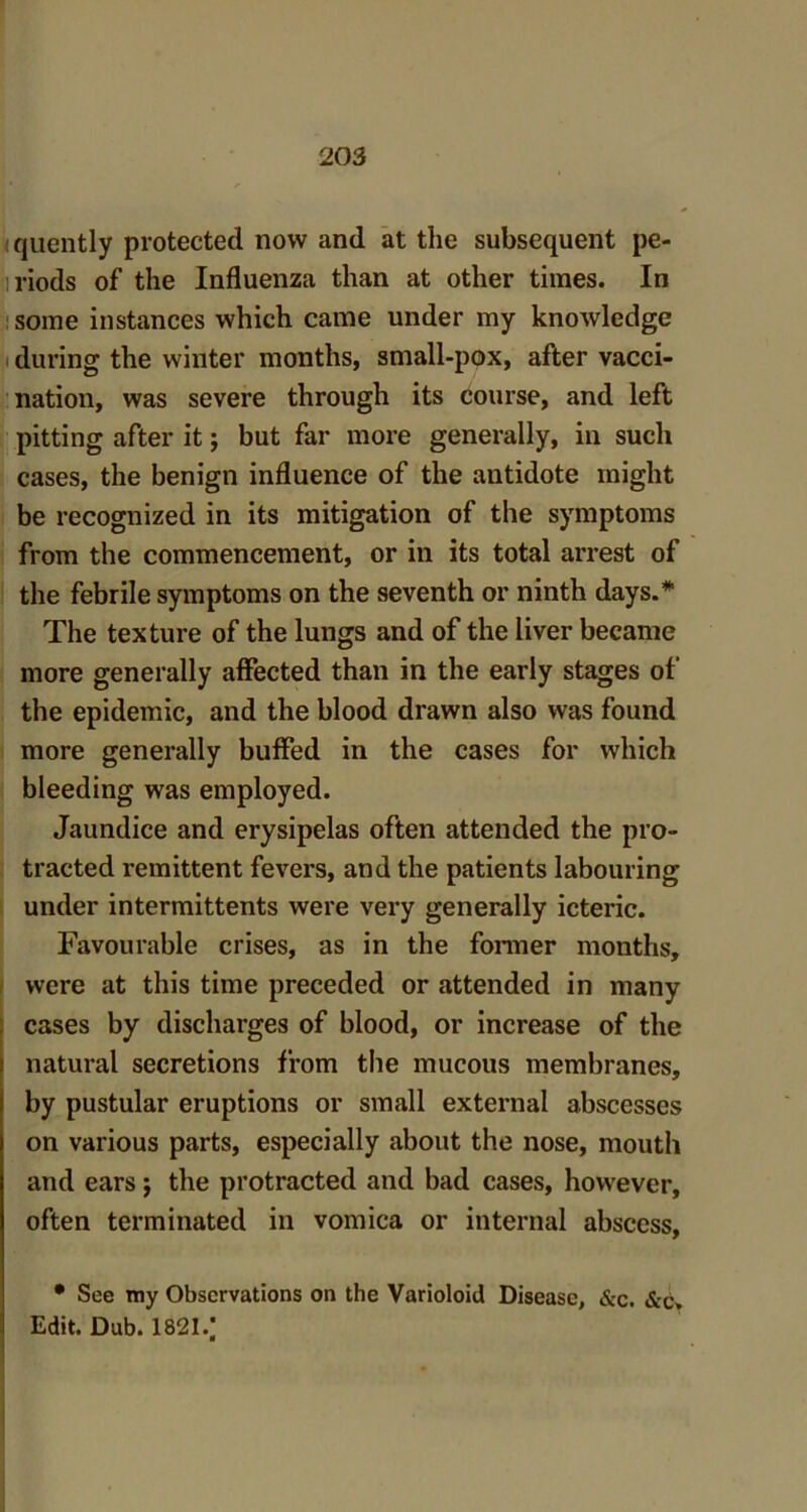quently protected now and at the subsequent pe- iriods of the Influenza than at other times. In some instances which came under my knowledge during the winter months, small-pox, after vacci- nation, was severe through its course, and left pitting after it; but far more generally, in such cases, the benign influence of the antidote might be recognized in its mitigation of the symptoms from the commencement, or in its total arrest of the febrile symptoms on the seventh or ninth days.* The texture of the lungs and of the liver became more generally affected than in the early stages of the epidemic, and the blood drawn also was found more generally buffed in the cases for which bleeding was employed. Jaundice and erysipelas often attended the pro- tracted remittent fevers, and the patients labouring under intermittents were very generally icteric. Favourable crises, as in the former months, were at this time preceded or attended in many cases by discharges of blood, or increase of the natural secretions from the mucous membranes, by pustular eruptions or small external abscesses on various parts, especially about the nose, mouth and ears$ the protracted and bad cases, however, often terminated in vomica or internal abscess, • See my Observations on the Varioloid Disease, &c. &c» Edit. Dub. 1821/