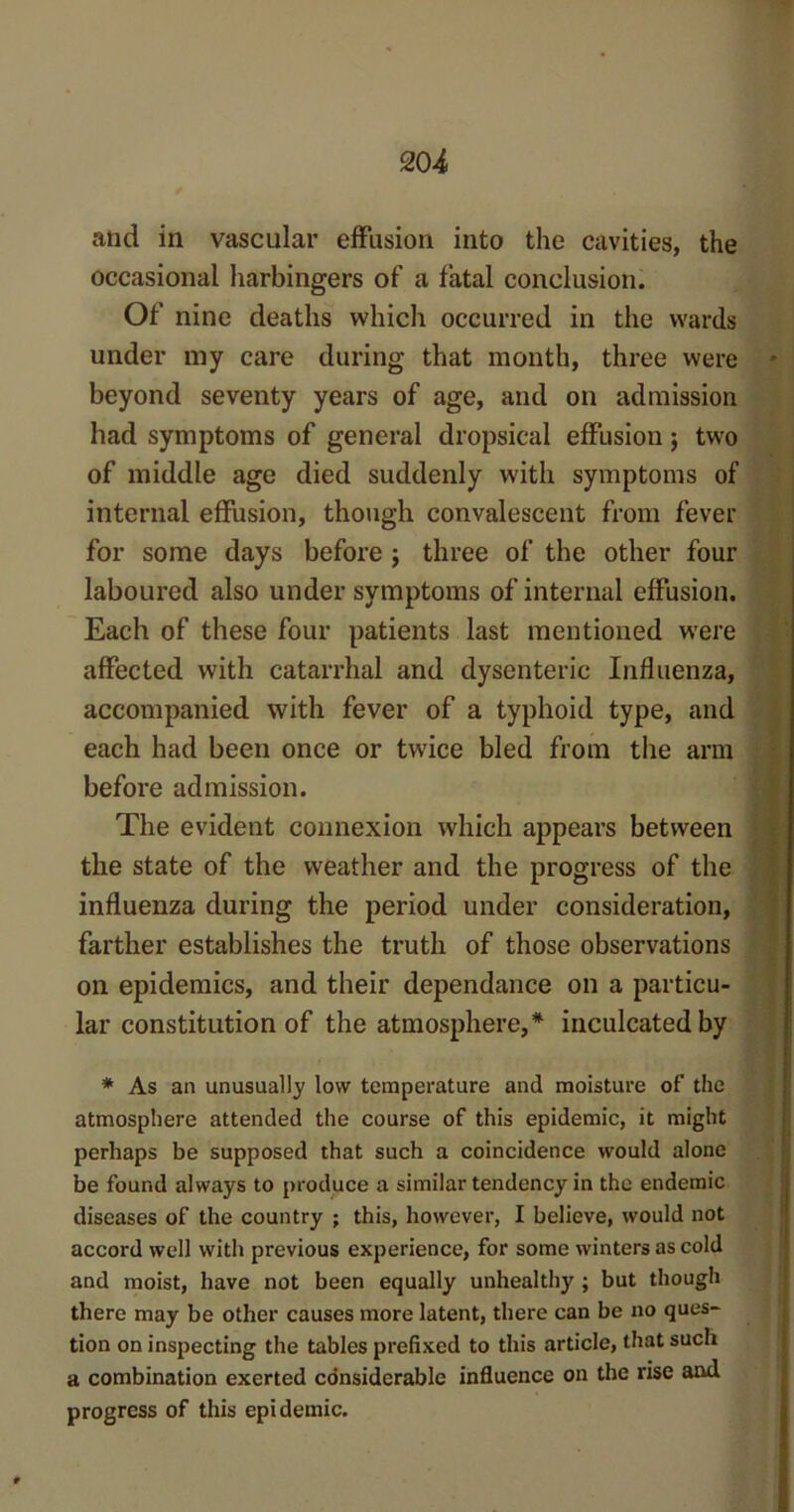 and in vascular effusion into the cavities, the occasional harbingers of a fatal conclusion. Of nine deaths which occurred in the wards under my care during that month, three were beyond seventy years of age, and on admission had symptoms of general dropsical effusion; two of middle age died suddenly with symptoms of internal effusion, though convalescent from fever for some days before ; three of the other four laboured also under symptoms of internal effusion. Each of these four patients last mentioned were affected with catarrhal and dysenteric Influenza, accompanied with fever of a typhoid type, and each had been once or twice bled from the arm before admission. The evident connexion which appears between the state of the weather and the progress of the influenza during the period under consideration, farther establishes the truth of those observations on epidemics, and their dependance on a particu- lar constitution of the atmosphere,* inculcated by * As an unusually low temperature and moisture of the atmosphere attended the course of this epidemic, it might perhaps be supposed that such a coincidence would alone be found always to produce a similar tendency in the endemic diseases of the country ; this, however, I believe, would not accord well with previous experience, for some winters as cold and moist, have not been equally unhealthy ; but though there may be other causes more latent, there can be no ques- tion on inspecting the tables prefixed to this article, that such a combination exerted considerable influence on the rise and progress of this epidemic.