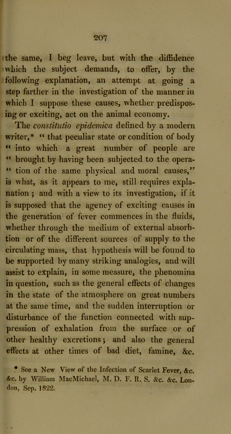 the same, I beg leave, but with the diffidence which the subject demands, to offer, by the !i following explanation, an attempt at going a step farther in the investigation of the manner in which I suppose these causes, whether predispos- ing or exciting, act on the animal economy. The constitutio epidemica defined by a modem writer,* “ that peculiar state or condition of body “ into which a great number of people are “ brought by having been subjected to the opera- “ tion of the same physical and moral causes,” is what, as it appears to me, still requires expla- nation ; and with a view to its investigation, if it is supposed that the agency of exciting causes in the generation of fever commences in the fluids, whether through the medium of external absolu- tion or of the different sources of supply to the circulating mass, that hypothesis will be found to be supported by many striking analogies, and will assist to explain, in some measure, the phenomina in question, such as the general effects of changes in the state of the atmosphere on great numbers at the same time, and the sudden interruption or disturbance of the function connected with sup- pression of exhalation from the surface or of other healthy excretions; and also the general effects at other times of bad diet, famine, &c. * See a New View of the Infection of Scarlet Fever, &c. &c. by William MacMichae), M. D. F. R. S. &c. Sec. Lon- don, Sep. 1822.