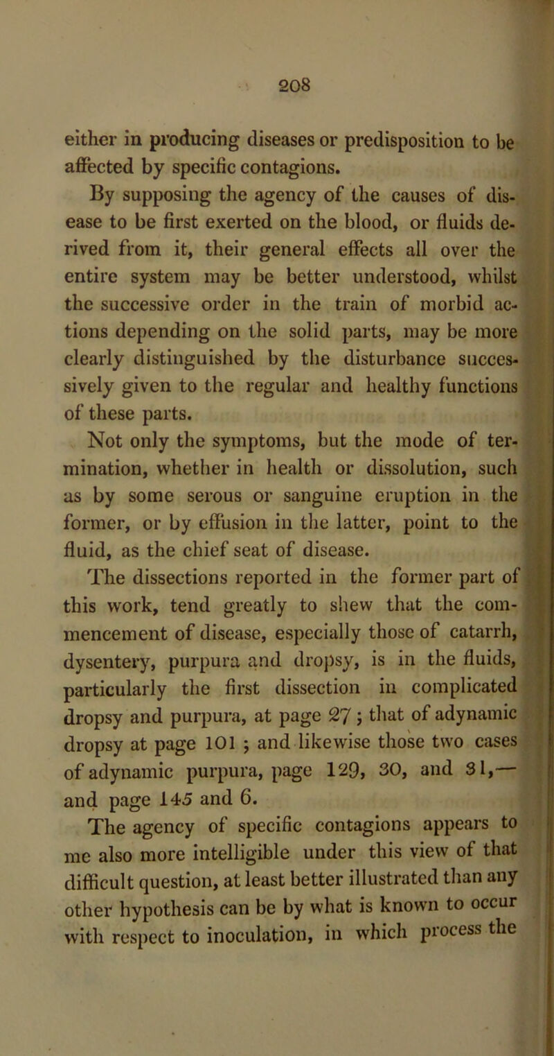 either in producing diseases or predisposition to be affected by specific contagions. By supposing the agency of the causes of dis- ease to be first exerted on the blood, or fluids de- rived from it, their general effects all over the entire system may be better understood, whilst the successive order in the train of morbid ac- tions depending on the solid parts, may be more clearly distinguished by the disturbance succes- sively given to the regular and healthy functions of these parts. Not only the symptoms, but the mode of ter- mination, whether in health or dissolution, such as by some serous or sanguine eruption in the former, or by effusion in the latter, point to the fluid, as the chief seat of disease. The dissections reported in the former part of this work, tend greatly to shew that the com- mencement of disease, especially those of catarrh, dysentery, purpura and dropsy, is in the fluids, particularly the first dissection in complicated dropsy and purpura, at page 27; that of adynamic dropsy at page 101 ; and likewise those two cases of adynamic purpura, page 129, 30, and 31,— and page 145 and 6. The agency of specific contagions appears to me also more intelligible under this view of that difficult question, at least better illustrated than any other hypothesis can be by what is known to occur with respect to inoculation, in which process the