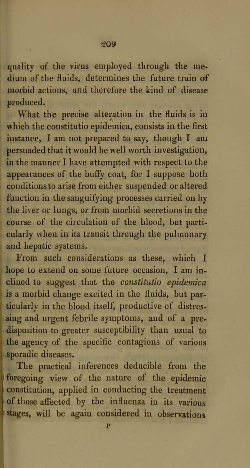 quality of the virus employed through the me- dium of the fluids, determines the future train of morbid actions, and therefore the kind of disease produced. What the precise alteration in the fluids is in which the constitutio epidemica, consists in the first instance, I am not prepared to say, though I am persuaded that it would be well wrorth investigation, in the manner I have attempted with respect to the appearances of the huffy coat, for I suppose both conditions to arise from either suspended or altered function in the sanguifying processes carried on by the liver or lungs, or from morbid secretions in the course of the circulation of the blood, but parti- cularly when in its transit through the pulmonary and hepatic systems. From such considerations as these, which I hope to extend on some future occasion, I am in- clined to suggest that the constitutio epidemica is a morbid change excited in the fluids, but par- ticularly in the blood itself, productive of distres- sing and urgent febrile symptoms, and of a pre- disposition to greater susceptibility than usual to the agency of the specific contagions of various sporadic diseases. The practical inferences deducible from the foregoing view of the nature of the epidemic constitution, applied in conducting the treatment i of those affected by the influenza in its various stages, will be again considered in observations p