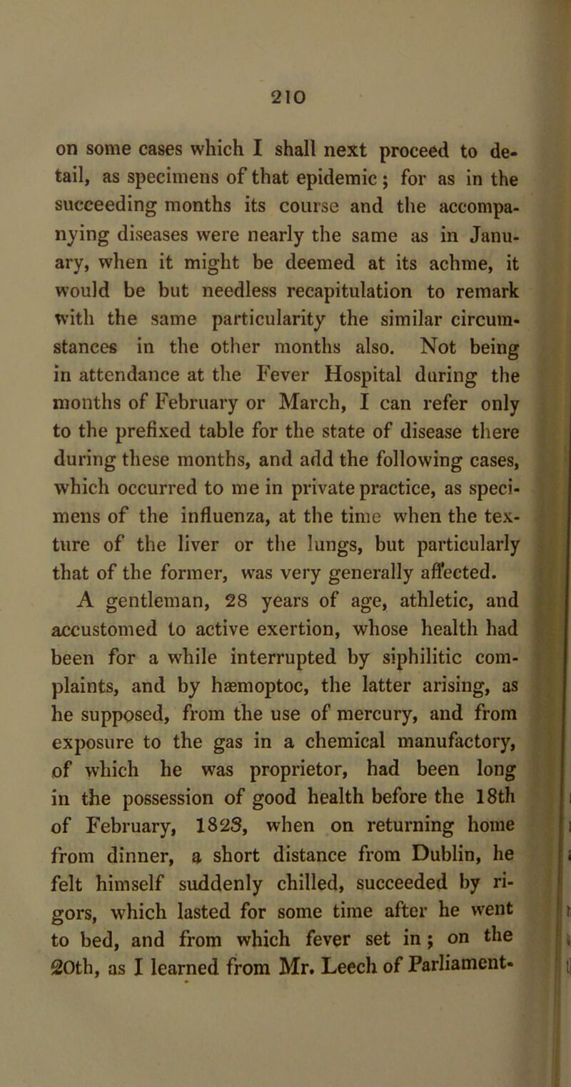 on some cases which I shall next proceed to de- tail, as specimens of that epidemic ; for as in the succeeding months its course and the accompa- nying diseases were nearly the same as in Janu- ary, when it might be deemed at its achme, it would be but needless recapitulation to remark with the same particularity the similar circum- stances in the other months also. Not being in attendance at the Fever Hospital during the months of February or March, I can refer only to the prefixed table for the state of disease there during these months, and add the following cases, which occurred to me in private practice, as speci- mens of the influenza, at the time when the tex- ture of the liver or the lungs, but particularly that of the former, was very generally affected. A gentleman, 28 years of age, athletic, and accustomed to active exertion, whose health had been for a while interrupted by siphilitic com- plaints, and by hasmoptoc, the latter arising, as he supposed, from the use of mercury, and from exposure to the gas in a chemical manufactory, of which he was proprietor, had been long in the possession of good health before the 18th of February, 1823, when on returning home from dinner, a short distance from Dublin, he felt himself suddenly chilled, succeeded by ri- gors, which lasted for some time after he went to bed, and from which fever set in; on the 20th, as I learned from Mr. Leech of Parliament-