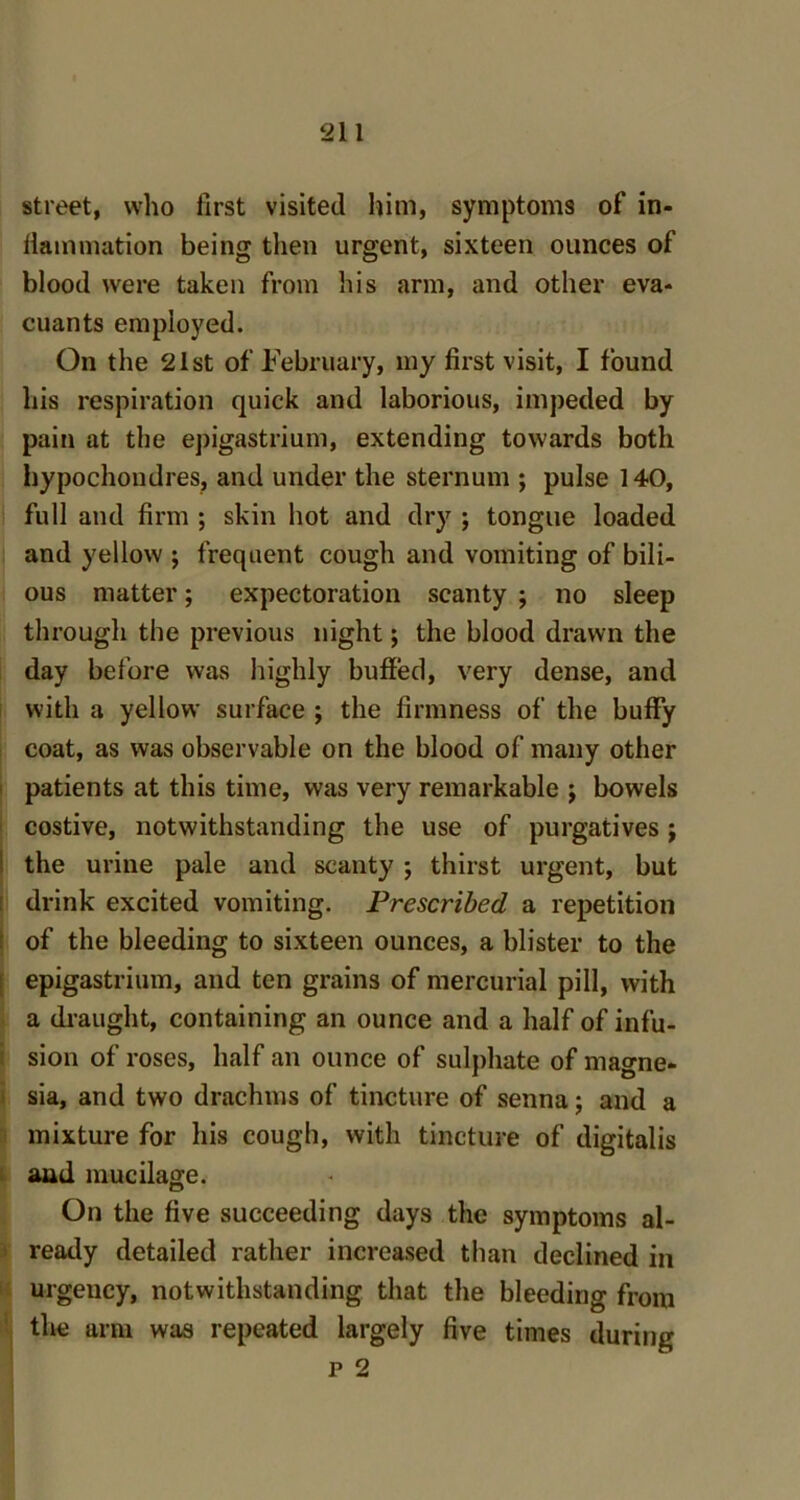 street, who first visited him, symptoms of in- flammation being then urgent, sixteen ounces of blood were taken from his arm, and other eva- cuants employed. On the 21st of February, my first visit, I found his respiration quick and laborious, impeded by pain at the epigastrium, extending towards both hypochondres, and under the sternum ; pulse 140, full and firm ; skin hot and dry ; tongue loaded and yellow ; frequent cough and vomiting of bili- ous matter; expectoration scanty ; no sleep through the previous night; the blood drawn the day before was highly buffed, very dense, and with a yellow surface ; the firmness of the huffy coat, as was observable on the blood of many other patients at this time, was very remarkable ; bowels costive, notwithstanding the use of purgatives j the urine pale and scanty ; thirst urgent, but drink excited vomiting. Prescribed a repetition of the bleeding to sixteen ounces, a blister to the epigastrium, and ten grains of mercurial pill, with a draught, containing an ounce and a half of infu- sion of roses, half an ounce of sulphate of magne- sia, and two drachms of tincture of senna; and a mixture for his cough, with tincture of digitalis and mucilage. On the five succeeding days the symptoms al- ready detailed rather increased than declined in urgency, notwithstanding that the bleeding from the arm was repeated largely five times during