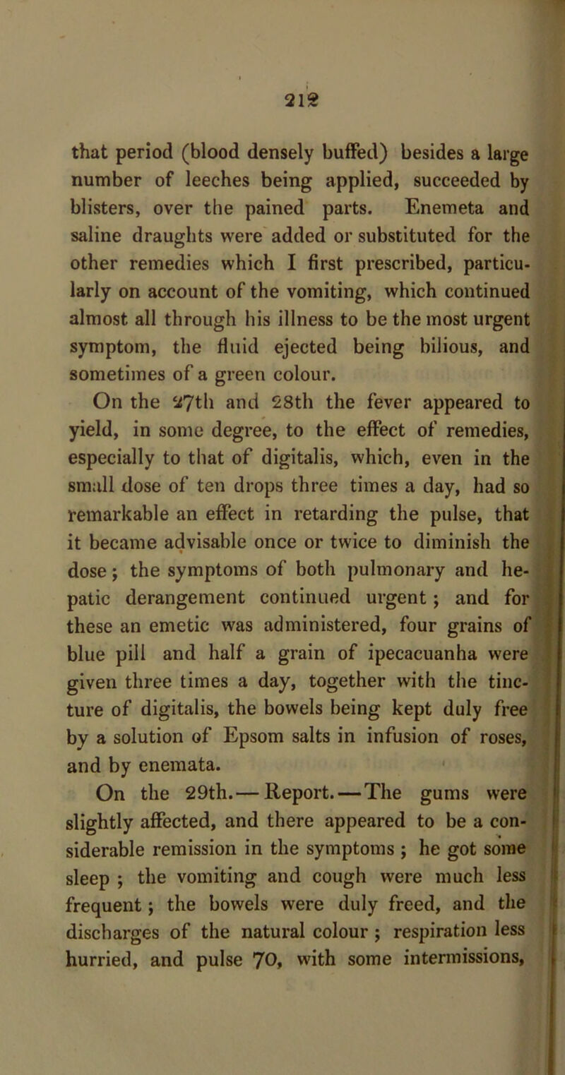 that period (blood densely buffed) besides a large number of leeches being applied, succeeded by blisters, over the pained parts. Enemeta and saline draughts were added or substituted for the other remedies which I first prescribed, particu- larly on account of the vomiting, which continued almost all through his illness to be the most urgent symptom, the fluid ejected being bilious, and sometimes of a green colour. On the 27th and 28th the fever appeared to yield, in some degree, to the effect of remedies, especially to that of digitalis, which, even in the small dose of ten drops three times a day, had so remarkable an effect in retarding the pulse, that it became advisable once or twice to diminish the dose; the symptoms of both pulmonary and he- patic derangement continued urgent; and for these an emetic was administered, four grains of blue pill and half a grain of ipecacuanha were given three times a day, together with the tinc- ture of digitalis, the bowels being kept duly free by a solution of Epsom salts in infusion of roses, and by enemata. On the 29th.— Report. — The gums were slightly affected, and there appeared to be a con- siderable remission in the symptoms ; he got some sleep ; the vomiting and cough were much less frequent; the bowels were duly freed, and the discharges of the natural colour ; respiration less hurried, and pulse 70, with some intermissions,