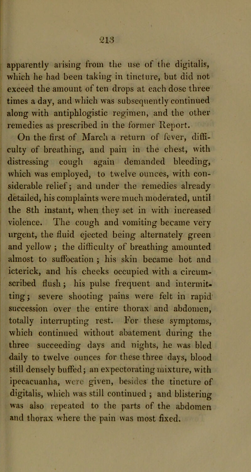 apparently arising from the use of the digitalis, which he had been taking in tincture, but did not exceed the amount of ten drops at each dose three times a day, and which was subsequently continued along with antiphlogistic regimen, and the other remedies as prescribed in the former Report. On the first of March a return of fever, diffi- culty of breathing, and pain in the chest, with distressing cough again demanded bleeding, which was employed, to twelve ounces, with con- siderable relief; and under the remedies already detailed, his complaints were much moderated, until the 8th instant, when they set in with increased violence. The cough and vomiting became very urgent, the fluid ejected being alternately green and yellow ; the difficulty of breathing amounted almost to suffocation ; his skin became hot and icterick, and his cheeks occupied with a circum- scribed flush; his pulse frequent and intermit- ting; severe shooting pains were felt in rapid succession over the entire thorax and abdomen, totally interrupting rest. For these symptoms, which continued without abatement during the three succeeding days and nights, he was bled daily to twelve ounces for these three days, blood still densely buffed; an expectorating mixture, with ipecacuanha, w’erc given, besides the tincture of digitalis, which was still continued ; and blistering was also repeated to the parts of the abdomen and thorax where the pain was most fixed.