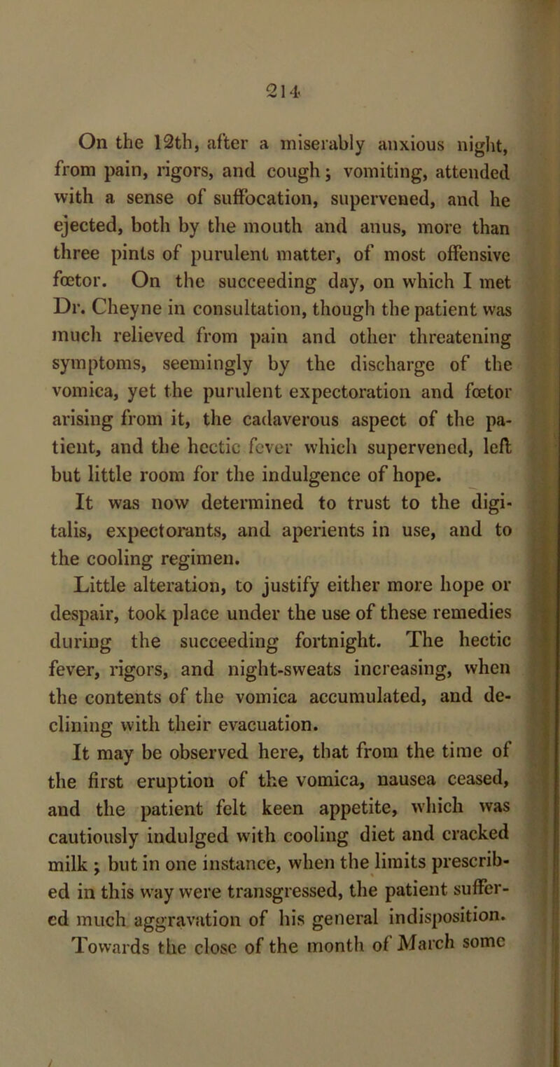 On the 12th, after a miserably anxious night, from pain, rigors, and cough; vomiting, attended with a sense of suffocation, supervened, and he ejected, both by the mouth and anus, more than three pints of purulent matter, of most offensive foetor. On the succeeding day, on which I met Dr. Cheyne in consultation, though the patient was much relieved from pain and other threatening symptoms, seemingly by the discharge of the vomica, yet the purulent expectoration and foetor arising from it, the cadaverous aspect of the pa- tient, and the hectic fever which supervened, left but little room for the indulgence of hope. It was now determined to trust to the digi- talis, expectorants, and aperients in use, and to the cooling regimen. Little alteration, to justify either more hope or despair, took place under the use of these remedies during the succeeding fortnight. The hectic fever, rigors, and night-sweats increasing, when the contents of the vomica accumulated, and de- clining with their evacuation. It may be observed here, that from the time of the first eruption of the vomica, nausea ceased, and the patient felt keen appetite, which was cautiously indulged with cooling diet and cracked milk ; but in one instance, when the limits prescrib- ed in this way were transgressed, the patient suffer- ed much aggravation of his general indisposition. Towards the close of the month of March some