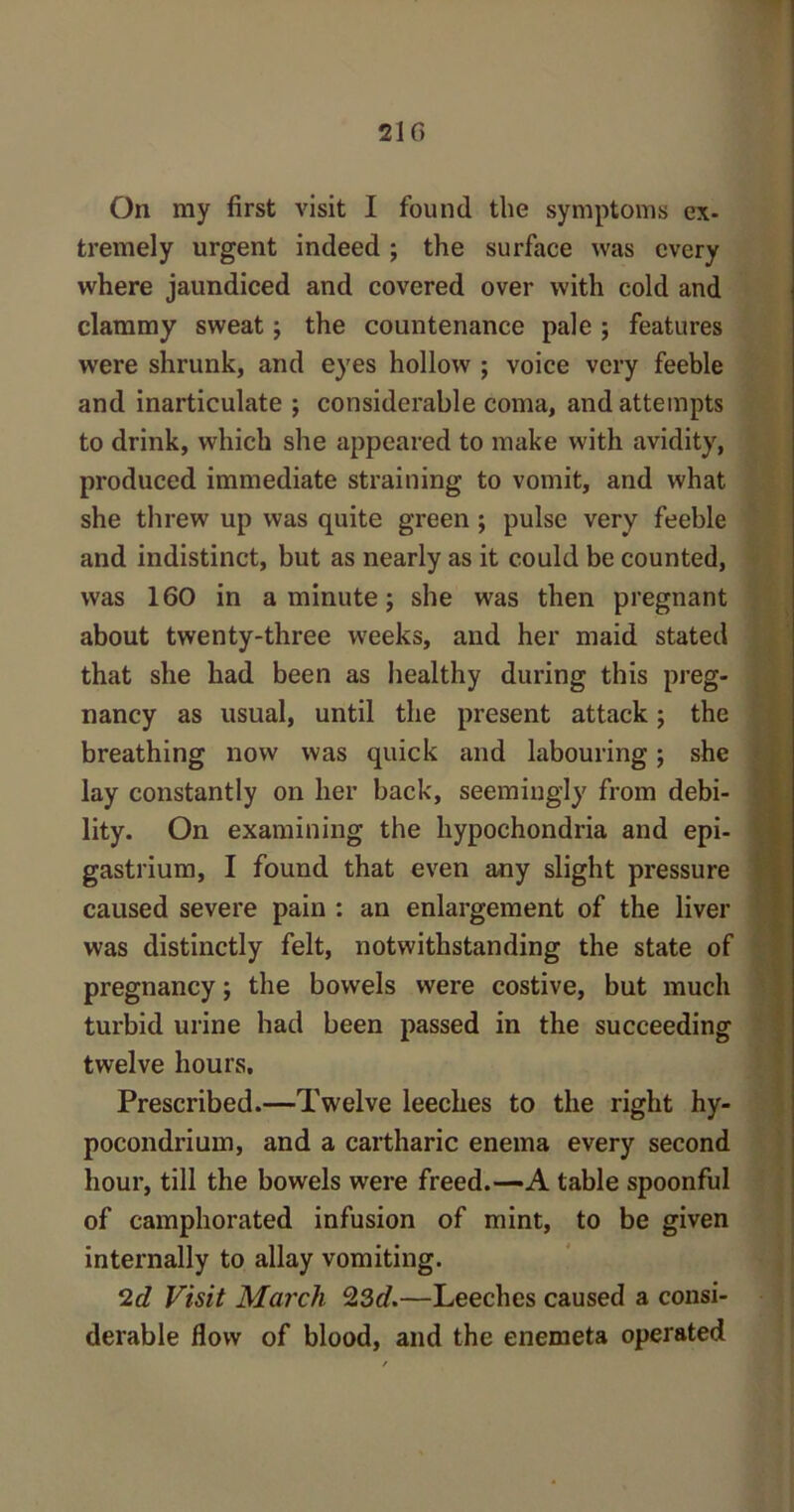 On my first visit I found the symptoms ex- tremely urgent indeed; the surface was every where jaundiced and covered over with cold and clammy sweat; the countenance pale ; features were shrunk, and eyes hollow ; voice very feeble and inarticulate ; considerable coma, and attempts to drink, which she appeared to make with avidity, produced immediate straining to vomit, and what she threw up was quite green ; pulse very feeble and indistinct, but as nearly as it could be counted, was 160 in a minute; she was then pregnant about twenty-three weeks, and her maid stated that she had been as healthy during this preg- nancy as usual, until the present attack; the breathing now was quick and labouring; she lay constantly on her back, seemingly from debi- lity. On examining the hypochondria and epi- gastrium, I found that even any slight pressure caused severe pain : an enlargement of the liver was distinctly felt, notwithstanding the state of pregnancy; the bowels were costive, but much tui’bid urine had been passed in the succeeding twelve hours. Prescribed.—Twelve leeches to the right hy- pocondrium, and a cartharic enema every second hour, till the bowels were freed.—A table spoonful of camphorated infusion of mint, to be given internally to allay vomiting. 2d Visit March 23tf.—Leeches caused a consi- derable flow of blood, and the enemeta operated