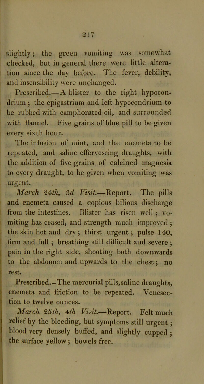 ‘217 slightly; the green vomiting was somewhat checked, but in general there were little altera- tion since the day before. The fever, debility, and insensibility were unchanged. Prescribed.—A blister to the right hypocon- drium ; the epigastrium and left hypoeondrium to be rubbed with camphorated oil, and surrounded with flannel. Five grains of blue pill to be given every sixth hour. The infusion of mint, and the enemeta to be repeated, and saline effervescing draughts, with the addition of five grains of calcined magnesia to every draught, to be given when vomiting was urgent. March 24th, 3d Visit.—Report. The pills and enemeta caused a copious bilious discharge from the intestines. Blister has risen well ; vo- miting has ceased, and strength much improved ; the skin hot and dry; thirst urgent; pulse 140, firm and full; breathing still difficult and severe ; pain in the right side, shooting both downwards to the abdomen and upwards to the chest; no rest. Prescribed.-The mercurial pills, saline draughts, enemeta and friction to be repeated. Venesec- tion to twelve ounces. March 25th, 4th Visit.—Report. Felt much relief by the bleeding, but symptoms still urgent ; blood very densely buffed, and slightly cupped ; the surface yellow ; bowels free.