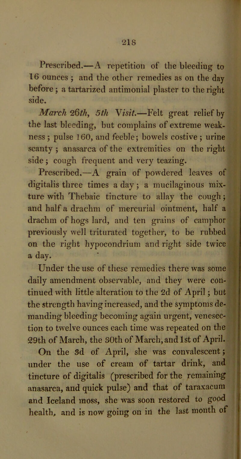 Prescribed.—A repetition of the bleeding to 16 ounces ; and the other remedies as on the day before; a tartarized antimonial plaster to the right side. March 26th, 5tli \isit.—Felt great relief by the last bleeding, but complains of extreme weak- ness; pulse 160, and feeble; bowels costive ; urine scanty ; anasarca of the extremities on the right side; cough frequent and very teazing. Prescribed.—A grain of powdered leaves of digitalis three times a day; a mucilaginous mix- ture with Thebaic tincture to allay the cough; and half a drachm of mercurial ointment, half a drachm of hogs lard, and ten grains of camphor previously well triturated together, to be rubbed on the right hypocondrium and right side twice a day. Under the use of these remedies there was some daily amendment observable, and they were con- tinued with little alteration to the 2d of April; but the strength having increased, and the symptoms de- manding bleeding becoming again urgent, venesec- tion to twelve ounces each time was repeated on the 29th of March, the 30th of March, and 1st of April. On the 3d of April, she was convalescent; under the use of cream of tartar drink, and tincture of digitalis (prescribed for the remaining anasarca, and quick pulse) and that of taraxacum and Iceland moss, she was soon restored to good health, and is now going on in the last month of