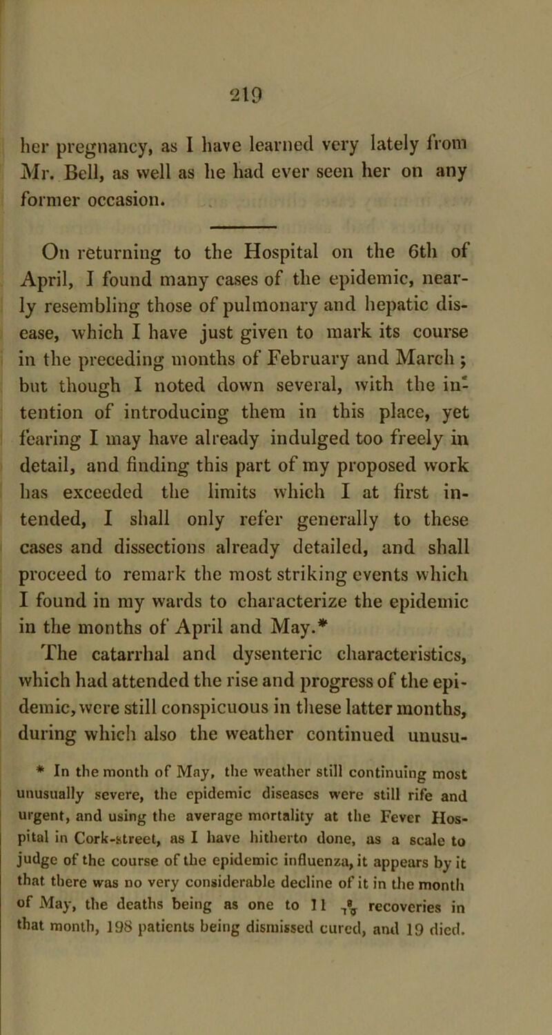 her pregnancy, as I have learned very lately from Mr. Bell, as well as he had ever seen her on any former occasion. On returning to the Hospital on the 6th of April, I found many cases of the epidemic, near- ly resembling those of pulmonary and hepatic dis- ease, which I have just given to mark its course in the preceding months of February and March ; but though I noted down several, with the in- tention of introducing them in this place, yet fearing I may have already indulged too freely in detail, and finding this part of my proposed work has exceeded the limits which I at first in- tended, I shall only refer generally to these cases and dissections already detailed, and shall proceed to remark the most striking events which I found in my wards to characterize the epidemic in the months of April and May.* The catarrhal and dysenteric characteristics, which had attended the rise and progress of the epi- demic, were still conspicuous in these latter months, during which also the weather continued unusu- * In the month of May, the weather still continuing most unusually severe, the epidemic diseases were still rife and urgent, and using the average mortality at the Fever Hos- pital in Cork-street, as I have hitherto done, as a scale to judge of the course of the epidemic influenza, it appears by it that there was no very considerable decline of it in the month of May, the deaths being as one to 11 ^ recoveries in that month, 198 patients being dismissed cured, anil 19 died.