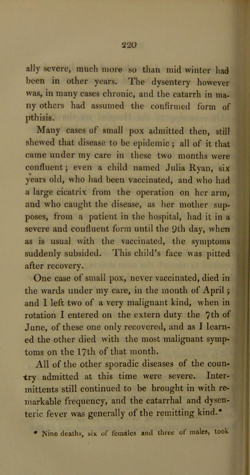 ally severe, much more so than mid winter had been in other years. The dysentery however was, in many cases chronic, and the catarrh in ma- ny others had assumed the confirmed form of pthisis. Many cases of small pox admitted then, still shewed that disease to be epidemic; all of it that came under my care in these two months were confluent; even a child named Julia Ryan, six years old, who had been vaccinated, and who had a large cicatrix from the operation on her arm, and who caught the disease, as her mother sup- poses, from a patient in the hospital, had it in a severe and confluent form until the 9th day, when as is usual with the vaccinated, the symptoms suddenly subsided. This child’s face was pitted after recovery. One case of small pox, never vaccinated, died in the wards under my care, in the month of April ; and I left two of a very malignant kind, when in rotation I entered on the extern duty the 7th of June, of these one only recovered, and as I learn- ed the other died with the most malignant symp- toms on the 17th of that month. All of the other sporadic diseases of the coun- try admitted at this time were severe. Inter- mittents still continued to be brought in with re- markable frequency, and the catarrhal and dysen- teric fever was generally of the remitting kind.* • Nine deaths, six of females and three ot males, took