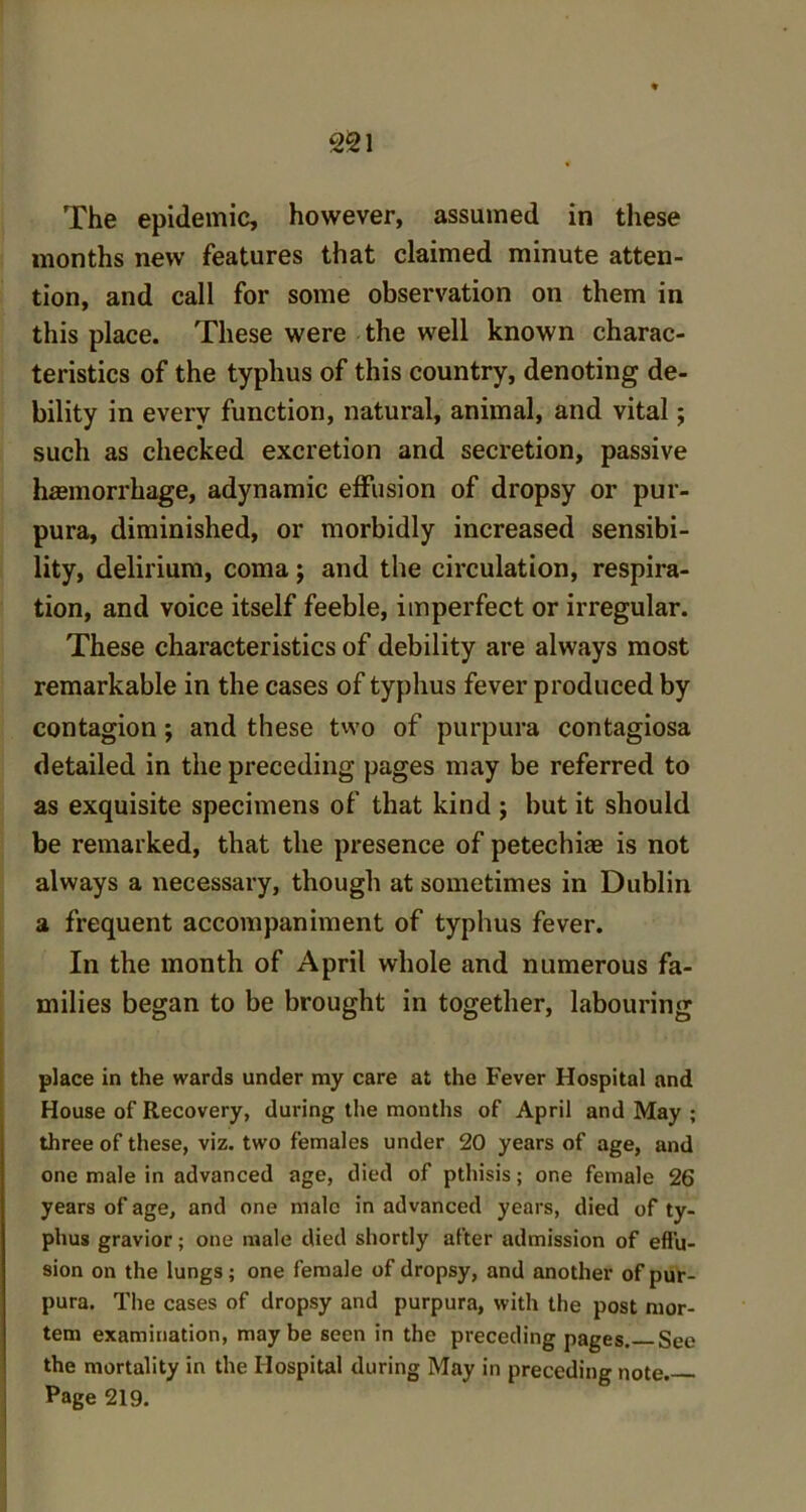 The epidemic, however, assumed in these months new features that claimed minute atten- tion, and call for some observation on them in this place. These were the well known charac- teristics of the typhus of this country, denoting de- bility in every function, natural, animal, and vital; such as checked excretion and secretion, passive haemorrhage, adynamic effusion of dropsy or pur- pura, diminished, or morbidly increased sensibi- lity, delirium, coma; and the circulation, respira- tion, and voice itself feeble, imperfect or irregular. These characteristics of debility are always most remarkable in the cases of typhus fever produced by contagion ; and these two of purpura contagiosa detailed in the preceding pages may be referred to as exquisite specimens of that kind ; but it should be remarked, that the presence of petechias is not always a necessary, though at sometimes in Dublin a frequent accompaniment of typhus fever. In the month of April whole and numerous fa- milies began to be brought in together, labouring place in the wards under my care at the Fever Hospital and House of Recovery, during the months of April and May ; three of these, viz. two females under 20 years of age, and one male in advanced age, died of pthisis; one female 26 years of age, and one male in advanced years, died of ty- phus gravior; one male died shortly after admission of effu- sion on the lungs; one female of dropsy, and another of pur- pura. The cases of dropsy and purpura, with the post mor- tem examination, maybe seen in the preceding pages. See the mortality in the Hospital during May in preceding note. Page 219.