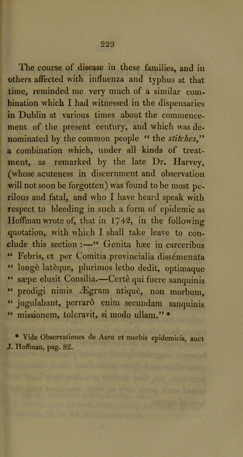 The 00111*86 of disease in these families, and in others affected with influenza and typhus at that time, reminded me very much of a similar com- bination which I had witnessed in the dispensaries in Dublin at various times about the commence- ment of the present century, and which was de- nominated by the common people “ the stitches a combination which, under all kinds of treat- ment, as remarked by the late Dr. Harvey, (whose acuteness in discernment and observation will not soon be forgotten) was found to be most pe- rilous and fatal, and who I have heard speak with respect to bleeding in such a form of epidemic as Hoffman wrote of, that in 174-2, in the following quotation, with which I shall take leave to con- clude this section :—“ Genita hsec in carceribus “ Febris, et per Comitia provincialia diss&nenata “ longe lat&que, plurimos letlio dedit, optimaque “ saepe elusit Consilia.—Certe qui fuere sanquinis  prodigi nimis TEgrum utique, non morbum, “ jugulabant, perraro enim secundam sanquinis “ missionem, toleravit, si modo uHam.” * * Vide Observationes de Aere et morbis epidemicis, auct J. Hoffman, pag. 82.