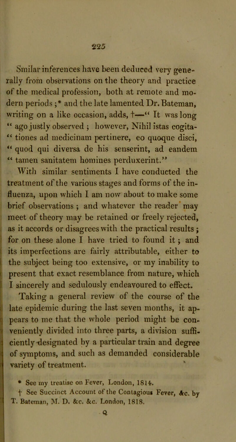 Smilar inferences have been deduced very gene- rally from observations on the theory and practice of the medical profession, both at remote and mo- dern periods ;* and the late lamented Dr. Bateman, writing on a like occasion, adds, t—“ It was long “ ago justly observed ; however. Nihil istas cogita- “ tiones ad medicinam pertinere, eo quoque disci, “ quod qui diversa de his senserint, ad eandem “ tamen sanitatem homines perduxerint.** With similar sentiments I have conducted the treatment of the various stages and forms of the in- fluenza, upon which I am now about to make some brief observations ; and whatever the reader may meet of theory may be retained or freely rejected, as it accords or disagrees with the practical results ; for on these alone I have tried to found it; and its imperfections are fairly attributable, either to the subject being too extensive, or my inability to present that exact resemblance from nature, which I sincerely and sedulously endeavoured to effect. Taking a general review of the course of the late epidemic during the last seven months, it ap- pears to me that the whole period might be con- veniently divided into three parts, a division suffi- ciently -designated by a particular train and degree of symptoms, and such as demanded considerable variety of treatment. * See my treatise on Fever, London, 1814-. f See Succinct Account of the Contagious Fever, Ac. by T. Bateman, M. D. &c. &c. London, 1818. Q