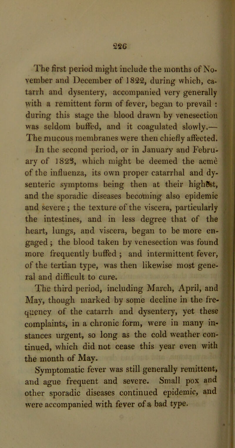 The first period might include the months of No- vember and December of 1822, during which, ca- tarrh and dysentery, accompanied very generally with a remittent form of fever, began to prevail : during this stage the blood drawn by venesection was seldom buffed, and it coagulated slowly.— The mucous membranes were then chiefly affected, ) In the second period, or in January and Febru- j ary of 1823, which might be deemed the acme j of the influenza, its own proper catarrhal and dy- senteric symptoms being then at their highSst, and the sporadic diseases becotning also epidemic and severe ; the texture of the viscera, particularly the intestines, and in less degree that of the heart, lungs, and viscera, began to be more en- gaged ; the blood taken by venesection was found more frequently buffed ; and intermittent fever, of the tertian type, was then likewise most gene- ral and difficult to cure. The third period, including March, April, and May, though marked by some decline in the fre- quency of the catarrh and dysentery, yet these complaints, in a chronic form, were in many in- stances urgent, so long as the cold weather con- tinued, which did not cease this year even with the month of May. Symptomatic fever was still generally remittent, and ague frequent and severe. Small pox and other sporadic diseases continued epidemic, and were accompanied with fever of a bad type.
